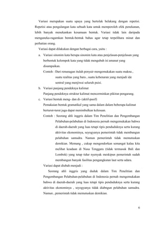 Variasi merupakan suatu upaya yang bertolak belakang dengan repetisi. 
Repetisi atau pengulangan kata sebuah kata untuk memperoleh efek penekanan, 
lebih banyak menekankan kesamaan bentuk. Variasi tidak lain daripada 
menganeka-ragamkan bentuk-bentuk bahas agar tetap terpelihara minat dan 
perhatian orang. 
Variasi dapat dilakukan dengan berbagai cara, yaitu : 
a. Variasi sinonim kata berupa sinonim kata atau penjelasan-penjelasan yang 
berbentuk kelompok kata yang tidak mengubah isi amanat yang 
disampaikan. 
Contoh : Dari renunagan itulah penyair mengemukakan suatu makna , 
suatu realitas yang baru , suatu kebenaran yang menjadi ide 
sentral yang menjiwai seluruh puisi. 
b. Variasi panjang pendeknya kalimat 
Panjang pendeknya struktur kalimat mencerminkan pikiran pengarang. 
c. Variasi bentuk meng- dan di- (aktif-pasif) 
Pemakaian bentuk gramatikal yang sama dalam dalam beberapa kalimat 
berturut-turut juga dapat menimbulkan kelesuan. 
Contoh : Seorang ahli inggris dalam Tim Penelitian dan Pengembangan 
Pelabuhan-pelabuhan di Indonesia pernah mengemukakan bahwa 
di daerah-daerah yang luas tetapi tipis penduduknya serta kurang 
aktivitas ekonominya, seyogyanya pemerintah tidak membangun 
pelabuhan samudra. Namun pemerintah tidak memutuskan 
demikian. Memang , cukup mengendorkan semangat kalau kita 
melihat keadaan di Nusa Tenggara (tidak termasuk Bali dan 
Lombok) yang tetap tidur nyenyak meskipun pemerintah sudah 
membangun banyak fasilitas pengangkutan laut serta udara. 
Variasi dapat diubah menjadi : 
Seorang ahli inggris yang duduk dalam Tim Penelitian dan 
Pengembangan Pelabuhan-pelabuhan di Indonesia pernah mengemukakan 
bahwa di daerah-daerah yang luas tetapi tipis penduduknya serta kurang 
aktivitas ekonominya , seyogyanya tidak diabngun pelabuhan samudra. 
Namun , pemerintah tidak memutuskan demikian. 
6 
 
