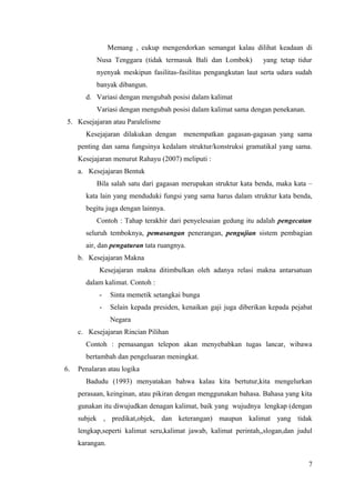 Memang , cukup mengendorkan semangat kalau dilihat keadaan di 
Nusa Tenggara (tidak termasuk Bali dan Lombok) yang tetap tidur 
nyenyak meskipun fasilitas-fasilitas pengangkutan laut serta udara sudah 
banyak dibangun. 
d. Variasi dengan mengubah posisi dalam kalimat 
Variasi dengan mengubah posisi dalam kalimat sama dengan penekanan. 
5. Kesejajaran atau Paralelisme 
Kesejajaran dilakukan dengan menempatkan gagasan-gagasan yang sama 
penting dan sama fungsinya kedalam struktur/konstruksi gramatikal yang sama. 
Kesejajaran menurut Rahayu (2007) meliputi : 
a. Kesejajaran Bentuk 
Bila salah satu dari gagasan merupakan struktur kata benda, maka kata – 
kata lain yang menduduki fungsi yang sama harus dalam struktur kata benda, 
begitu juga dengan lainnya. 
Contoh : Tahap terakhir dari penyelesaian gedung itu adalah pengecatan 
seluruh temboknya, pemasangan penerangan, pengujian sistem pembagian 
air, dan pengaturan tata ruangnya. 
b. Kesejajaran Makna 
Kesejajaran makna ditimbulkan oleh adanya relasi makna antarsatuan 
dalam kalimat. Contoh : 
- Sinta memetik setangkai bunga 
- Selain kepada presiden, kenaikan gaji juga diberikan kepada pejabat 
Negara 
c. Kesejajaran Rincian Pilihan 
Contoh : pemasangan telepon akan menyebabkan tugas lancar, wibawa 
bertambah dan pengeluaran meningkat. 
6. Penalaran atau logika 
Badudu (1993) menyatakan bahwa kalau kita bertutur,kita mengelurkan 
perasaan, keinginan, atau pikiran dengan menggunakan bahasa. Bahasa yang kita 
gunakan itu diwujudkan denagan kalimat, baik yang wujudnya lengkap (dengan 
subjek , predikat,objek, dan keterangan) maupun kalimat yang tidak 
lengkap,seperti kalimat seru,kalimat jawab, kalimat perintah,,slogan,dan judul 
karangan. 
7 
 
