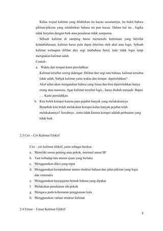 Kalau wujud kalimat yang dilahirkan itu kacau susunannya, itu bukti bahwa 
pikiran-pikiran yang emlahirkan bahasa itu pun kacau. Dalam hal itu , logika 
tidak berjalan dengan baik atau penalaran tidak sempurna. 
Sebuah kalimat di samping harus memenuhi ketentuan yang bersifat 
ketatabahasaan, kalimat harus pula dapat diterima oleh akal atau logis. Sebuah 
kalimat walaupun dilihat dari segi tatabahasa betul, kalo tidak logis tetap 
merupakan kalimat salah. 
Contoh : 
a. Waktu dan tempat kami persilahkan 
Kalimat tersebut sering didengar. Dilihat dari segi tata bahasa, kalimat tersebut 
tidak salah. Subjek kalimat yaitu waktu dan tempat dipersilahkan? 
Akal sehat akan mengatakan bahwa yang biasa dan bisa dipersilahkan hanya 
orang atau manusia. Agar kalimat tersebut logis , harus diubah menjadi: Bapa) 
…. Kami persilahkan. 
b. Kita boleh korupsi karena para pejabat banyak yang melakukannya. 
Benarkah kita boleh melakukan korupsi kalau banyak pejabat telah 
melakukannya? Jawabnya , tentu tidak karena korupsi adalah perbuatan yang 
tidak baik. 
2.3 Ciri – Ciri Kalimat Efektif 
Ciri – ciri kalimat efektif, yaitu sebagai berikut : 
a. Memiliki unsur penting atau pokok, minimal unsur SP 
b. Taat terhadap tata aturan ejaan yang berlaku 
c. Menggunakan diksi yang tepat 
d. Menggunakan kesepadanan antara struktur bahasa dan jalan pikiran yang logis 
dan sistematis 
e. Menggunakan kesejajaran bentuk bahasa yang dipakai 
f. Melakukan penekanan ide pokok 
g. Mengacu pada kehematan penggunaan kata 
h. Menggunakan variasi struktur kalimat 
2.4 Unsur – Unsur Kalimat Efektif 
8 
 