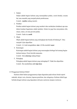 1. Subjek 
Subjek adalah bagian kalimat yang menunjukkan pelaku, sosok (benda), sesuatu 
hal, atau masalah yang menjadi pokok pembicaraan. 
Contoh : Ayahku sedang menulis 
2. Predikat 
Predikat adalah bagian kalimat yang memberi tahu melakukan (tindakan) apa atau 
dalam keadaan bagaimana subjek (pelaku). Selain itu juga bisa menyatakan sifat, 
situasi, status, ciri atau jati diri pelaku. 
Contoh : Gadis itu cantik 
3. Objek 
Objek adalah bagian kalimat yang melengkapi dan berada di belakang P. Bisa 
menjadi S jika dipasifkan. 
Contoh : (1) Andi mengalahkan Anto (2) Ibu membeli sayur 
4. Keterangan 
Keterangan adalah bagian kalimat yang menerangkan berbagai hal tentang bagian 
kalimat lainnya. Posisi bersifat manasuka. 
Contoh : Sela sekarang sedang belajar 
5. Pelengkap 
Pelengkap adalah bagian kalimat yang melengkapi P. Tidak bisa dipasifkan. 
Contoh : Ibu membelikan adik baju baru 
2.5 Penggunaan Kalimat Efektif 
Kalimat efektif dalam penggunaannya dapat digunakan pada tulisan ilmiah seperti 
makalah, skripsi, tesis, disertasi, laporan penelitian, dan sebagainya. Kalimat efektif juga 
berbeda dengan kalimat yang digunakan oleh para sastrawan ataupun wartawan. 
9 
