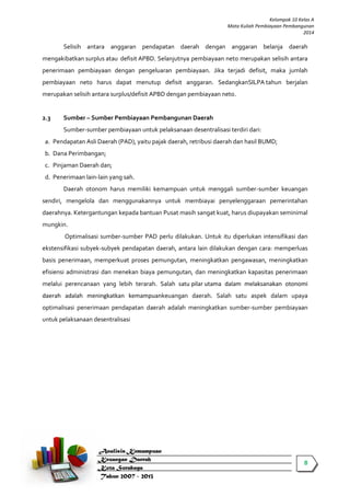 8 
Kelompok 10 Kelas A 
Mata Kuliah Pembiayaan Pembangunan 
2014 
Selisih antara anggaran pendapatan daerah dengan anggaran belanja daerah mengakibatkan surplus atau defisit APBD. Selanjutnya pembiayaan neto merupakan selisih antara penerimaan pembiayaan dengan pengeluaran pembiayaan. Jika terjadi defisit, maka jumlah pembiayaan neto harus dapat menutup defisit anggaran. SedangkanSILPA tahun berjalan merupakan selisih antara surplus/defisit APBD dengan pembiayaan neto. 
2.3 Sumber – Sumber Pembiayaan Pembangunan Daerah Sumber-sumber pembiayaan untuk pelaksanaan desentralisasi terdiri dari: a. Pendapatan Asli Daerah (PAD), yaitu pajak daerah, retribusi daerah dan hasil BUMD; b. Dana Perimbangan; c. Pinjaman Daerah dan; d. Penerimaan lain-lain yang sah. Daerah otonom harus memiliki kemampuan untuk menggali sumber-sumber keuangan sendiri, mengelola dan menggunakannya untuk membiayai penyelenggaraan pemerintahan daerahnya. Ketergantungan kepada bantuan Pusat masih sangat kuat, harus diupayakan seminimal mungkin. Optimalisasi sumber-sumber PAD perlu dilakukan. Untuk itu diperlukan intensifikasi dan ekstensifikasi subyek-subyek pendapatan daerah, antara lain dilakukan dengan cara: memperluas basis penerimaan, memperkuat proses pemungutan, meningkatkan pengawasan, meningkatkan efisiensi administrasi dan menekan biaya pemungutan, dan meningkatkan kapasitas penerimaan melalui perencanaan yang lebih terarah. Salah satu pilar utama dalam melaksanakan otonomi daerah adalah meningkatkan kemampuankeuangan daerah. Salah satu aspek dalam upaya optimalisasi penerimaan pendapatan daerah adalah meningkatkan sumber-sumber pembiayaan untuk pelaksanaan desentralisasi 