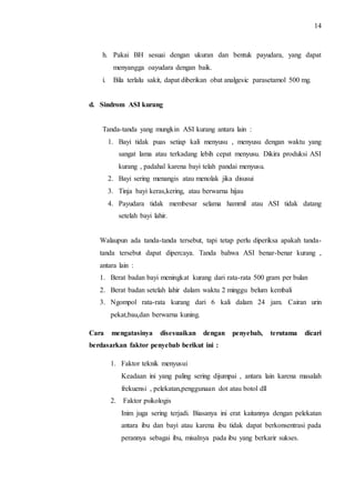 14 
h. Pakai BH sesuai dengan ukuran dan bentuk payudara, yang dapat 
menyangga oayudara dengan baik. 
i. Bila terlalu sakit, dapat diberikan obat analgesic parasetamol 500 mg. 
d. Sindrom ASI kurang 
Tanda-tanda yang mungkin ASI kurang antara lain : 
1. Bayi tidak puas setiap kali menyusu , menyusu dengan waktu yang 
sangat lama atau terkadang lebih cepat menyusu. Dikira produksi ASI 
kurang , padahal karena bayi telah pandai menyusu. 
2. Bayi sering menangis atau menolak jika disusui 
3. Tinja bayi keras,kering, atau berwarna hijau 
4. Payudara tidak membesar selama hammil atau ASI tidak datang 
setelah bayi lahir. 
Walaupun ada tanda-tanda tersebut, tapi tetap perlu diperiksa apakah tanda-tanda 
tersebut dapat dipercaya. Tanda bahwa ASI benar-benar kurang , 
antara lain : 
1. Berat badan bayi meningkat kurang dari rata-rata 500 gram per bulan 
2. Berat badan setelah lahir dalam waktu 2 minggu belum kembali 
3. Ngompol rata-rata kurang dari 6 kali dalam 24 jam. Cairan urin 
pekat,bau,dan berwarna kuning. 
Cara mengatasinya disesuaikan dengan penyebab, terutama dicari 
berdasarkan faktor penyebab berikut ini : 
1. Faktor teknik menyusui 
Keadaan ini yang paling sering dijumpai , antara lain karena masalah 
frekuensi , pelekatan,penggunaan dot atau botol dll 
2. Faktor psikologis 
Inim juga sering terjadi. Biasanya ini erat kaitannya dengan pelekatan 
antara ibu dan bayi atau karena ibu tidak dapat berkonsentrasi pada 
perannya sebagai ibu, misalnya pada ibu yang berkarir sukses. 
 