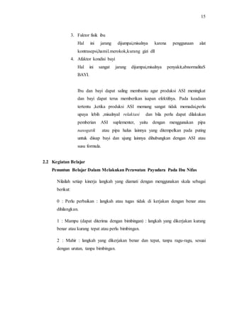 15 
3. Faktor fisik ibu 
Hal ini jarang dijumpai,misalnya karena penggunaan alat 
kontrasepsi,hamil.merokok,kurang gizi dll 
4. Afaktor kondisi bayi 
Hal ini sangat jarang dijumpai,misalnya penyakit,abnormalitaS 
BAYI. 
Ibu dan bayi dapat saling membantu agar produksi ASI meningkat 
dan bayi dapat terus memberikan isapan efektifnya. Pada keadaan 
tertentu ,ketika produksi ASI memang sangat tidak memadai,perlu 
upaya lebih ,misalnyaI relaktasi dan bila perlu dapat dilakukan 
pemberian ASI suplementer, yaitu dengan menggunakan pipa 
nasogatik atau pipa halus lainnya yang ditempelkan pada puting 
untuk diisap bayi dan ujung lainnya dihubungkan dengan ASI atau 
susu formula. 
2.2 Kegiatan Belajar 
Penuntun Belajar Dalam Melakukan Perawatan Payudara Pada Ibu Nifas 
Nilailah setiap kinerja langkah yang diamati dengan menggunakan skala sebagai 
berikut: 
0 : Perlu perbaikan : langkah atau tugas tidak di kerjakan dengan benar atau 
dihilangkan. 
1 : Mampu (dapat diterima dengan bimbingan) : langkah yang dikerjakan kurang 
benar atau kurang tepat atau perlu bimbingan. 
2 : Mahir : langkah yang dikerjakan benar dan tepat, tanpa ragu-ragu, sesuai 
dengan urutan, tanpa bimbingan. 
 
