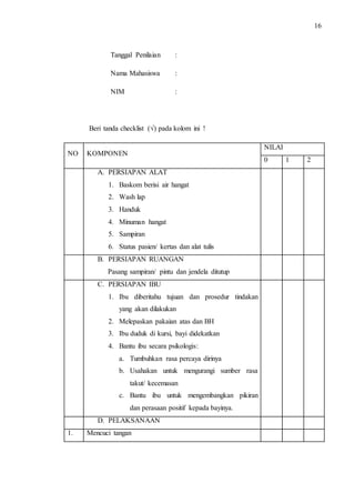 16 
Tanggal Penilaian : 
Nama Mahasiswa : 
NIM : 
Beri tanda checklist (√) pada kolom ini ! 
NO KOMPONEN 
NILAI 
0 1 2 
A. PERSIAPAN ALAT 
1. Baskom berisi air hangat 
2. Wash lap 
3. Handuk 
4. Minuman hangat 
5. Sampiran 
6. Status pasien/ kertas dan alat tulis 
B. PERSIAPAN RUANGAN 
Pasang sampiran/ pintu dan jendela ditutup 
C. PERSIAPAN IBU 
1. Ibu diberitahu tujuan dan prosedur tindakan 
yang akan dilakukan 
2. Melepaskan pakaian atas dan BH 
3. Ibu duduk di kursi, bayi didekatkan 
4. Bantu ibu secara psikologis: 
a. Tumbuhkan rasa percaya dirinya 
b. Usahakan untuk mengurangi sumber rasa 
takut/ kecemasan 
c. Bantu ibu untuk mengembangkan pikiran 
dan perasaan positif kepada bayinya. 
D. PELAKSANAAN 
1. Mencuci tangan 
 