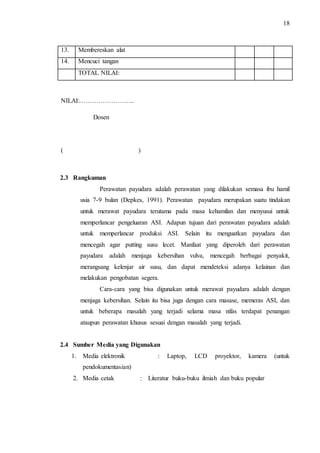 18 
13. Membereskan alat 
14. Mencuci tangan 
TOTAL NILAI: 
NILAI:…………………….. 
Dosen 
( ) 
2.3 Rangkuman 
Perawatan payudara adalah perawatan yang dilakukan semasa ibu hamil 
usia 7-9 bulan (Depkes, 1991). Perawatan payudara merupakan suatu tindakan 
untuk merawat payudara terutama pada masa kehamilan dan menyusui untuk 
memperlancar pengeluaran ASI. Adapun tujuan dari perawatan payudara adalah 
untuk memperlancar produksi ASI. Selain itu menguatkan payudara dan 
mencegah agar putting susu lecet. Manfaat yang diperoleh dari perawatan 
payudara adalah menjaga kebersihan vulva, mencegah berbagai penyakit, 
merangsang kelenjar air susu, dan dapat mendeteksi adanya kelainan dan 
melakukan pengobatan segera. 
Cara-cara yang bisa digunakan untuk merawat payudara adalah dengan 
menjaga kebersihan. Selain itu bisa juga dengan cara masase, memeras ASI, dan 
untuk beberapa masalah yang terjadi selama masa nifas terdapat penangan 
ataupun perawatan khusus sesuai dengan masalah yang terjadi. 
2.4 Sumber Media yang Digunakan 
1. Media elektronik : Laptop, LCD proyektor, kamera (untuk 
pendokumentasian) 
2. Media cetak : Literatur buku-buku ilmiah dan buku popular 
 