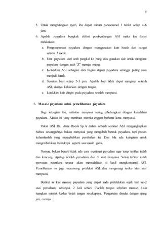 5 
5. Untuk menghilangkan nyeri, ibu dapat minum parasetamol 1 tablet setiap 4-6 
jam. 
6. Apabila payudara bengkak akibat pembendungan ASI maka ibu dapat 
melakukan: 
a. Pemgompresan payudara dengan menggunakan kain basah dan hangat 
selama 5 menit. 
b. Urut payudara dari arah pangkal ke putig atau gunakan sisir untuk mengurut 
payudara dengan arah “Z” menuju puting. 
c. Keluarkan ASI sebagian dari bagian depan payudara sehingga puting susu 
menjadi lunak. 
d. Susukan bayi setiap 2-3 jam. Apabila bayi tidak dapat mengisap seluruh 
ASI, sisanya keluarkan dengan tangan. 
e. Letakkan kain dingin pada payudara setelah menyusui. 
1. Masase payudara untuk pemeliharaan payudara 
Bagi sebagian ibu, aktivitas menyusui sering dihubungkan dengan keindahan 
payudara. Alasan ini yang membuat mereka enggan berlama-lama menyusui. 
Pakar ASI Dr. utami Roesli Sp.A dalam sebuah seminar ASI mengungkapkan 
bahwa sesungguhnya bukan menyusui yang mengubah bentuk payudara, tapi proses 
kehamilanlah yang menyebabkan perubahan itu. Dan bila ada keinginan untuk 
mengembalikan bentuknya seperti saat masih gadis. 
Namun, bukan berarti tidak ada cara membuat payudara agar tetap terlihat indah 
dan kencang. Apalagi setelah persalinan dan di saat menyusui. Selain terlihat indah 
perwatan payudara teratur akan memudahkan si kecil mengkonsumsi ASI. 
Pemeliharaan ini juga meransang produksi ASI dan mengurangi resiko luka saat 
menyusui. 
Berikut ini kiat masase payudara yang dapat anda praktekkan sejak hari ke-2 
usai persalinan, sebanyak 2 kali sehari. Cucilah tangan sebelum masase. Lalu 
tuangkan minyak kedua belah tangan secukupnya. Pengurutan dimulai dengan ujung 
jari, caranya : 
 