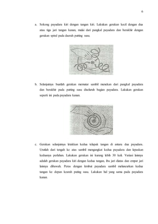 6 
a. Sokong payudara kiri dengan tangan kiri. Lakukan gerakan kecil dengan dua 
atau tiga jari tangan kanan, mulai dari pangkal payudara dan berakhir dengan 
gerakan spiral pada daerah putting susu. 
b. Selanjutnya buatlah gerakan memutar sambil menekan dari pangkal payudara 
dan berakhir pada putting susu diseluruh bagian payudara. Lakukan gerakan 
seperti ini pada payudara kanan. 
c. Gerakan selanjutnya letakkan kedua telapak tangan di antara dua payudara. 
Urutlah dari tengah ke atas sambil mengangkat kedua payudara dan lepaskan 
keduanya perlahan. Lakukan gerakan ini kurang lebih 30 kali. Variasi lainnya 
adalah gerakan payudara kiri dengan kedua tangan, ibu jari diatas dan empat jari 
lainnya dibawah. Peras dengan lembut payudara sambil meluncurkan kedua 
tangan ke depan kearah puting susu. Lakukan hal yang sama pada payudara 
kanan. 
 