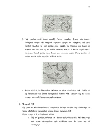 7 
d. Lalu cobalah posisi tangan parallel. Sangga payudara dengan satu tangan, 
sedangkan tangan lain mengurut payudara dengan sisi kelingking dari arah 
pangkal payudara ke arah putting susu. Setelah itu, letakkan satu tangan di 
sebelah atas dan satu lagi di bawah payudara. Luncurkan kedua tangan secara 
bersamaan kearah putting susu dengan cara memutar tangan. Ulangi gerakan ini 
sampai semua bagian payudara terkena urutan. 
e. Semua gerakan itu bermanfaat melancarkan reflex pengeluaran ASI. Selain itu 
jug merupakan cara efektif meningkatkan volume ASI. Terakhir yang tak kalah 
penting, mencegah bendungan pada payudara. 
2. Memerah ASI 
Bagi para ibu-ibu menyusui baik yang masih bekerja ataupun yang sepenuhnya di 
rumah, ada baiknya mengetahui tentang tehnik memerah ASI. 
Alasan kenapa ASI perlu diperah adalah : 
a. Bagi ibu pekerja, memerah ASI berarti menyediakan stok ASI untuk bayi 
agar selalu mendapatkan ASI meskipun sang ibu tidak ada di 
sampingnya. 
 