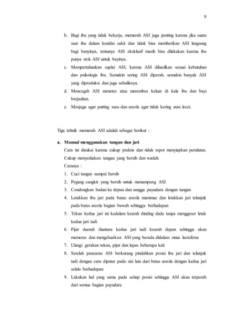 8 
b. Bagi ibu yang tidak bekerja, memerah ASI juga penting karena jika suatu 
saat ibu dalam kondisi sakit dan tidak bisa memberikan ASI langsung 
bagi banyinya, tentunya ASI eksklusif masih bisa dilakukan karena ibu 
punya stok ASI untuk bayinya. 
c. Mempertahankan suplai ASI, karena ASI dihasilkan sesuai kebutuhan 
dan psikologis ibu. Semakin sering ASI diperah, semakin banyak ASI 
yang diproduksi dan juga sebaliknya. 
d. Mencegah ASI menetes atau merembes keluar di kala ibu dan bayi 
berjauhan. 
e. Menjaga agar putting susu dan areola agar tidak kering atau lecet. 
Tiga tehnik memerah ASI adalah sebagai berikut : 
a. Manual menggunakan tangan dan jari 
Cara ini disukai karena cukup praktis dan tidak repot menyiapkan peralatan. 
Cukup menyediakan tangan yang bersih dan wadah. 
Caranya : 
1. Cuci tangan sampai bersih 
2. Pegang cangkir yang bersih untuk menampung ASI 
3. Condongkan badan ke depan dan sangga payudara dengan tangan 
4. Letakkan ibu jari pada batas areola mammae dan letakkan jari telunjuk 
pada batas areola bagian bawah sehingga berhadapan 
5. Tekan kedua jari ini kedalam kearah dinding dada tanpa menggeser letak 
kedua jari tadi 
6. Pijat daerah diantara kedua jari tadi kearah depan sehingga akan 
memeras dan mengeluarkan ASI yang berada didalam sinus lacteferus 
7. Ulangi gerakan tekan, pijat dan lepas beberapa kali 
8. Setelah pancaran ASI berkurang pindahkan posisi ibu jari dan telunjuk 
tadi dengan cara diputar pada sisi lain dari batas areola dengan kedua jari 
selalu berhadapan 
9. Lakukan hal yang sama pada setiap posisi sehingga ASI akan terperah 
dari semua bagian payudara 
 