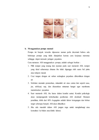 9 
b. Menggunakan pompa manual 
Pompa ini banyak tersedia dipasaran namun perlu dicermati bahwa ada 
beberapa pompa yang tidak dianjurkan karena cara kerjanya meremas 
sehingga dapat merusak jaringan payudara. 
Cara memeras ASI menggunakan pompa, adalah sebagai berikut : 
1. Pilih tempat yang tenang dan nyaman pada saat memerah ASI, tempat 
yang ideal seharusnya dimana ibu tidak diganggu oleh suara bel pintu 
atau telepon masuk 
2. Cuci tangan dengan air sabun sedangkan payudara dibersihkan dengan 
air 
3. Sebelum memulai pemerahan, minumlah air atau cairan lain seperti susu, 
jus, teh/kopi, sup, dan disarankan minuman hangat agar membantu 
menstimulasi payudara 
4. Saat memerah ASI, ibu harus dalam kondisi santai. Kondisi psikologis 
akan mempengaruhi keberhasilan pemberian ASI eksklusif. Menurut 
penelitian, lebih dari 80% kegagalan adalah faktor ketegangan dan beban 
target seberapa banyak ASI akan dihasilkan 
5. Jika ada masalah dalam ASI jangan ragu untuk menghubungi atau 
konsultasi ke bidan atau klinik laktasi. 
 