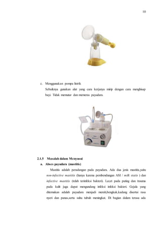 10 
c. Menggunakan pompa listrik 
Sebaiknya gunakan alat yang cara kerjanya mirip dengan cara menghisap 
bayi. Tidak memutar dan memeras payudara. 
2.1.5 Masalah dalam Menyusui 
a. Abses payudara (mastitis) 
Mastitis adalah peradangan pada payudara. Ada dua jenis mastitis,yaitu 
non-infective mastitis (hanya karena pembendungan ASI / milk statis ) dan 
infective mastitis (telah terinfeksi bakteri). Lecet pada puting dan trauma 
pada kulit juga dapat mengundang infeksi infeksi bakteri. Gejala yang 
ditemukan adalah payudara menjadi merah,bengkak,kadang disertai rasa 
nyeri dan panas,serta suhu tubuh meningkat. Di bagian dalam terasa ada 
 