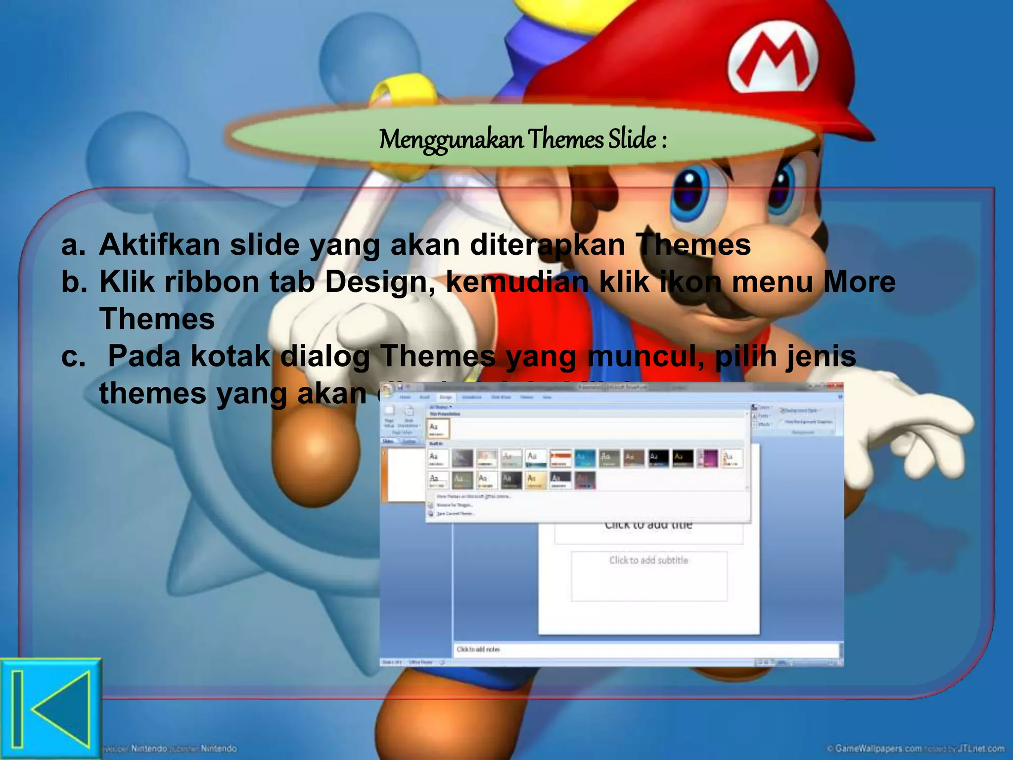 MenggunakanThemes Slide :
a. Aktifkan slide yang akan diterapkan Themes
b. Klik ribbon tab Design, kemudian klik ikon menu More
Themes
c. Pada kotak dialog Themes yang muncul, pilih jenis
themes yang akan dipakai, lalu klik kanan
 