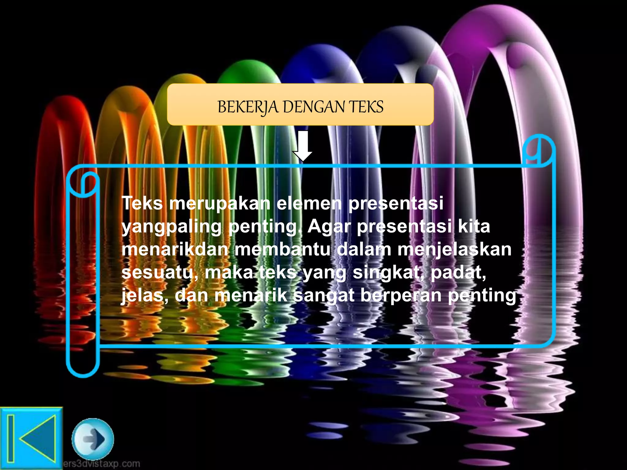 BEKERJA DENGAN TEKS
Teks merupakan elemen presentasi
yangpaling penting. Agar presentasi kita
menarikdan membantu dalam menjelaskan
sesuatu, maka teks yang singkat, padat,
jelas, dan menarik sangat berperan penting.
 