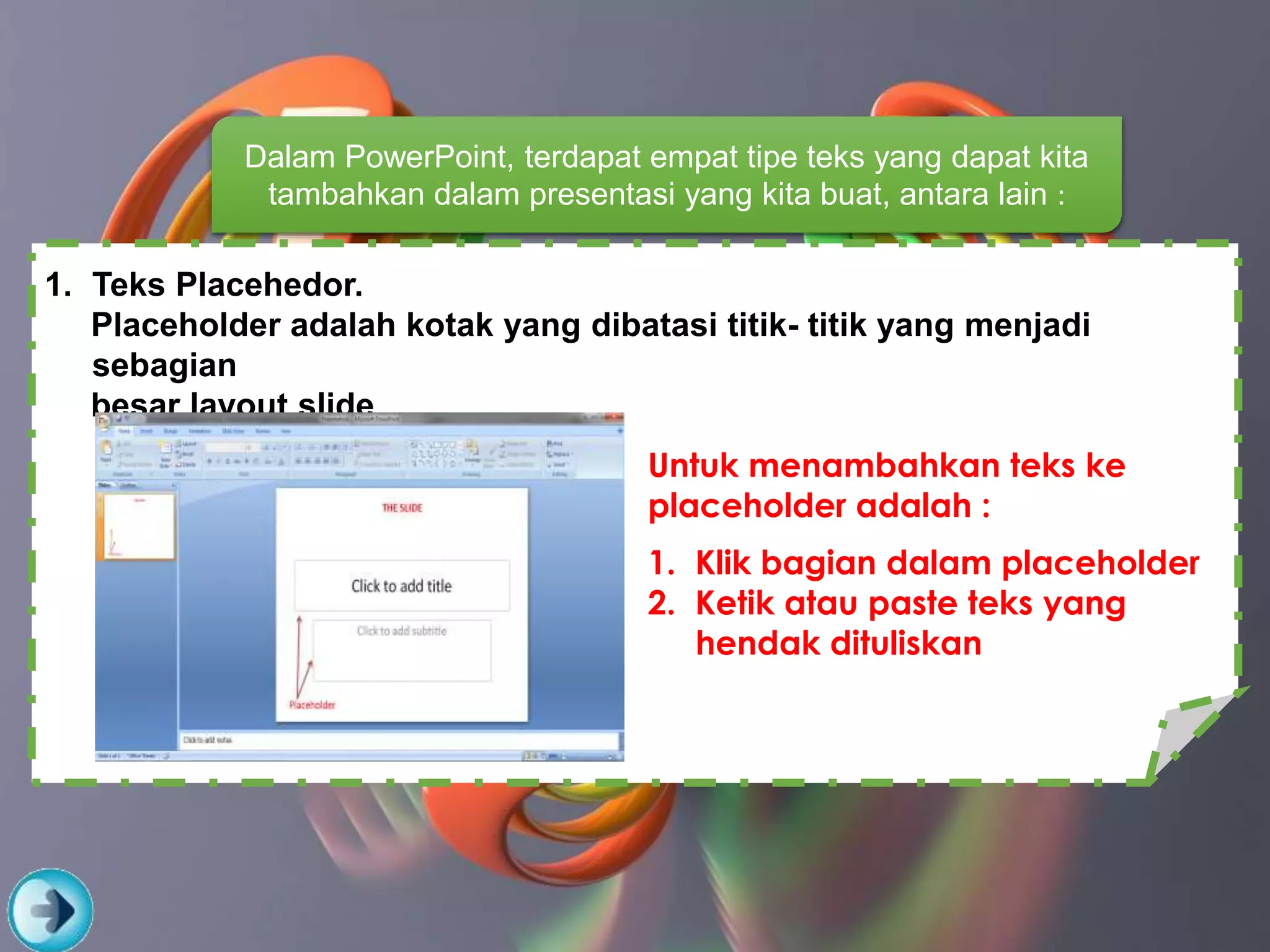 Dalam PowerPoint, terdapat empat tipe teks yang dapat kita
tambahkan dalam presentasi yang kita buat, antara lain :
1. Teks Placehedor.
Placeholder adalah kotak yang dibatasi titik- titik yang menjadi
sebagian
besar layout slide
Untuk menambahkan teks ke
placeholder adalah :
1. Klik bagian dalam placeholder
2. Ketik atau paste teks yang
hendak dituliskan
 