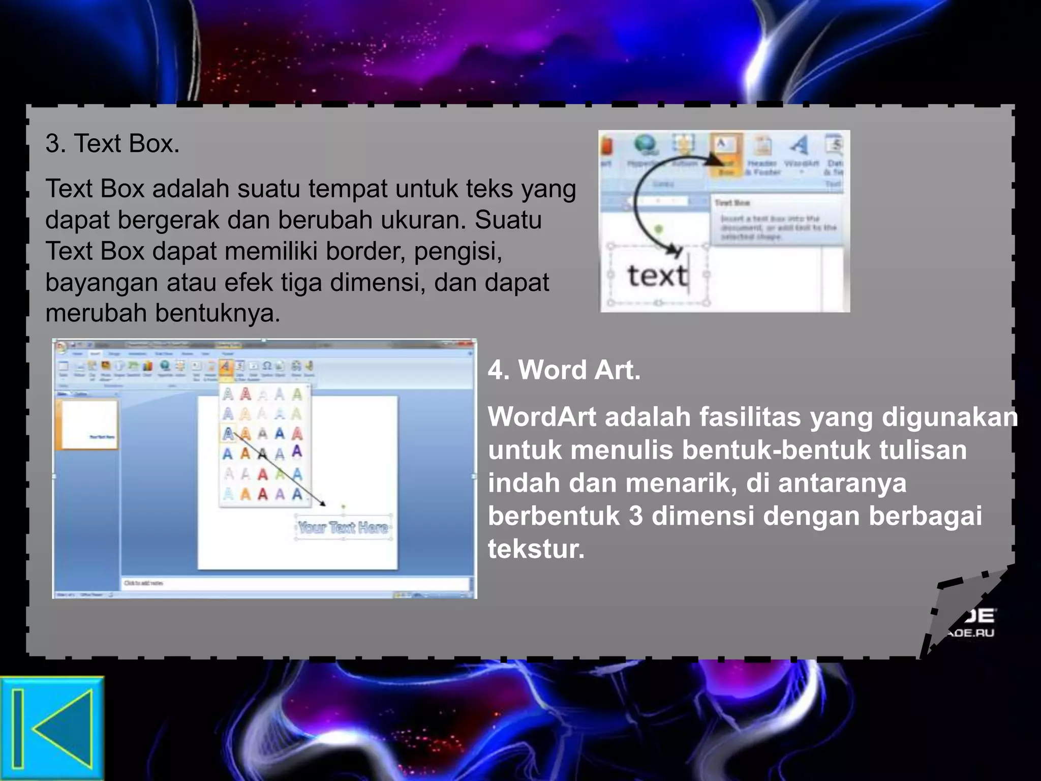 3. Text Box.
Text Box adalah suatu tempat untuk teks yang
dapat bergerak dan berubah ukuran. Suatu
Text Box dapat memiliki border, pengisi,
bayangan atau efek tiga dimensi, dan dapat
merubah bentuknya.
4. Word Art.
WordArt adalah fasilitas yang digunakan
untuk menulis bentuk-bentuk tulisan
indah dan menarik, di antaranya
berbentuk 3 dimensi dengan berbagai
tekstur.
 