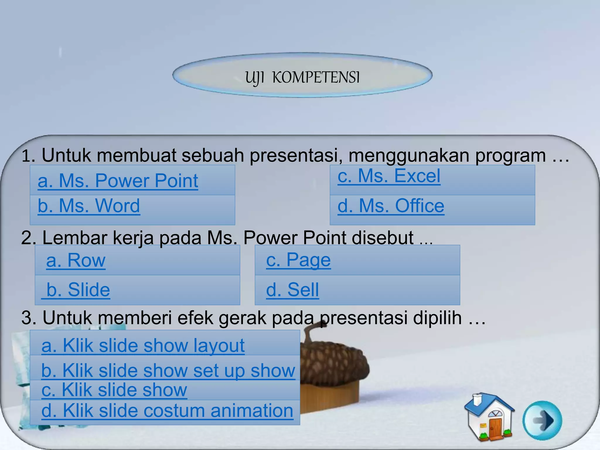 UJI KOMPETENSI
1. Untuk membuat sebuah presentasi, menggunakan program …
a. Ms. Power Point
b. Ms. Word d. Ms. Office
c. Ms. Excel
2. Lembar kerja pada Ms. Power Point disebut …
a. Row
b. Slide
c. Page
d. Sell
3. Untuk memberi efek gerak pada presentasi dipilih …
a. Klik slide show layout
b. Klik slide show set up show
c. Klik slide show
d. Klik slide costum animation
 