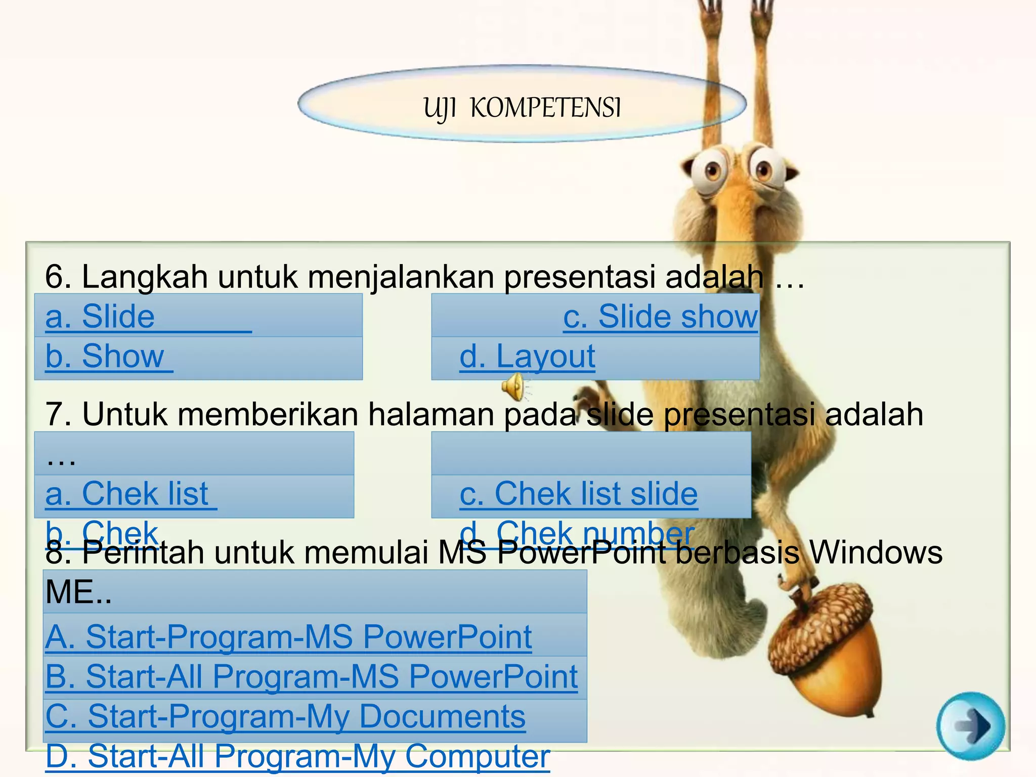 6. Langkah untuk menjalankan presentasi adalah …
a. Slide c. Slide show
b. Show d. Layout
7. Untuk memberikan halaman pada slide presentasi adalah
…
a. Chek list c. Chek list slide
b. Chek d. Chek number
8. Perintah untuk memulai MS PowerPoint berbasis Windows
ME..
A. Start-Program-MS PowerPoint
B. Start-All Program-MS PowerPoint
C. Start-Program-My Documents
D. Start-All Program-My Computer
UJI KOMPETENSI
 