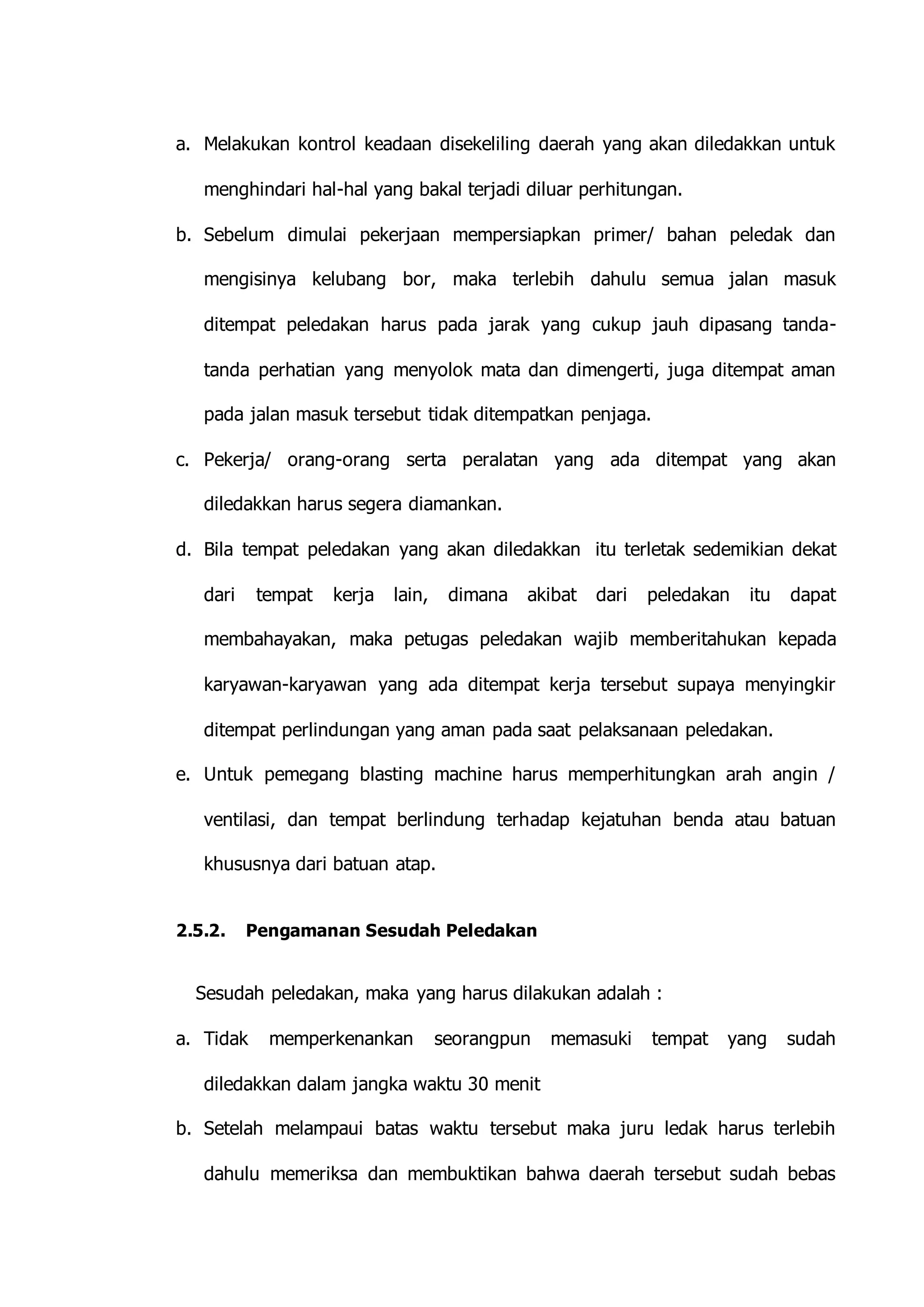 a. Melakukan kontrol keadaan disekeliling daerah yang akan diledakkan untuk 
menghindari hal-hal yang bakal terjadi diluar perhitungan. 
b. Sebelum dimulai pekerjaan mempersiapkan primer/ bahan peledak dan 
mengisinya kelubang bor, maka terlebih dahulu semua jalan masuk 
ditempat peledakan harus pada jarak yang cukup jauh dipasang tanda-tanda 
perhatian yang menyolok mata dan dimengerti, juga ditempat aman 
pada jalan masuk tersebut tidak ditempatkan penjaga. 
c. Pekerja/ orang-orang serta peralatan yang ada ditempat yang akan 
diledakkan harus segera diamankan. 
d. Bila tempat peledakan yang akan diledakkan itu terletak sedemikian dekat 
dari tempat kerja lain, dimana akibat dari peledakan itu dapat 
membahayakan, maka petugas peledakan wajib memberitahukan kepada 
karyawan-karyawan yang ada ditempat kerja tersebut supaya menyingkir 
ditempat perlindungan yang aman pada saat pelaksanaan peledakan. 
e. Untuk pemegang blasting machine harus memperhitungkan arah angin / 
ventilasi, dan tempat berlindung terhadap kejatuhan benda atau batuan 
khususnya dari batuan atap. 
2.5.2. Pengamanan Sesudah Peledakan 
Sesudah peledakan, maka yang harus dilakukan adalah : 
a. Tidak memperkenankan seorangpun memasuki tempat yang sudah 
diledakkan dalam jangka waktu 30 menit 
b. Setelah melampaui batas waktu tersebut maka juru ledak harus terlebih 
dahulu memeriksa dan membuktikan bahwa daerah tersebut sudah bebas 
 