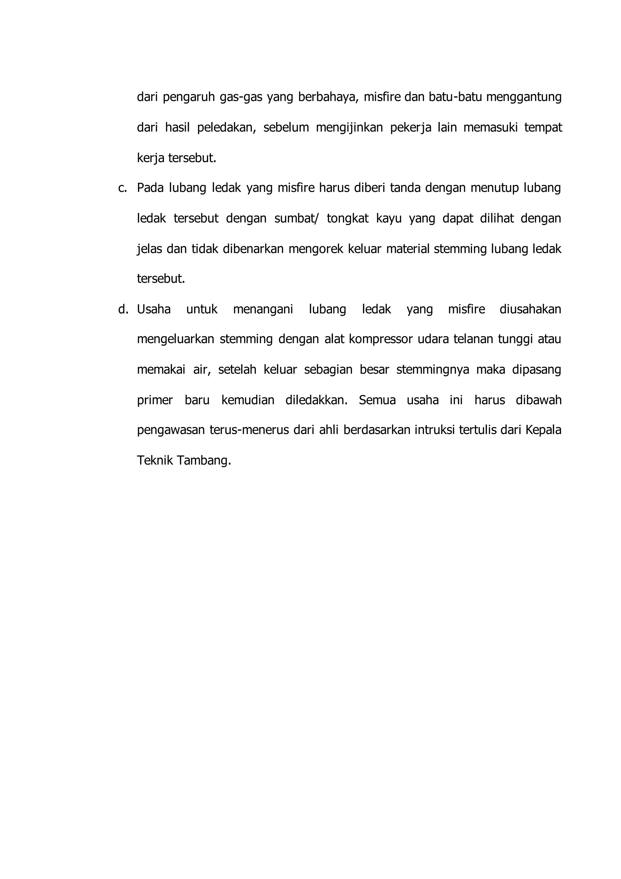 dari pengaruh gas-gas yang berbahaya, misfire dan batu-batu menggantung 
dari hasil peledakan, sebelum mengijinkan pekerja lain memasuki tempat 
kerja tersebut. 
c. Pada lubang ledak yang misfire harus diberi tanda dengan menutup lubang 
ledak tersebut dengan sumbat/ tongkat kayu yang dapat dilihat dengan 
jelas dan tidak dibenarkan mengorek keluar material stemming lubang ledak 
tersebut. 
d. Usaha untuk menangani lubang ledak yang misfire diusahakan 
mengeluarkan stemming dengan alat kompressor udara telanan tunggi atau 
memakai air, setelah keluar sebagian besar stemmingnya maka dipasang 
primer baru kemudian diledakkan. Semua usaha ini harus dibawah 
pengawasan terus-menerus dari ahli berdasarkan intruksi tertulis dari Kepala 
Teknik Tambang. 
