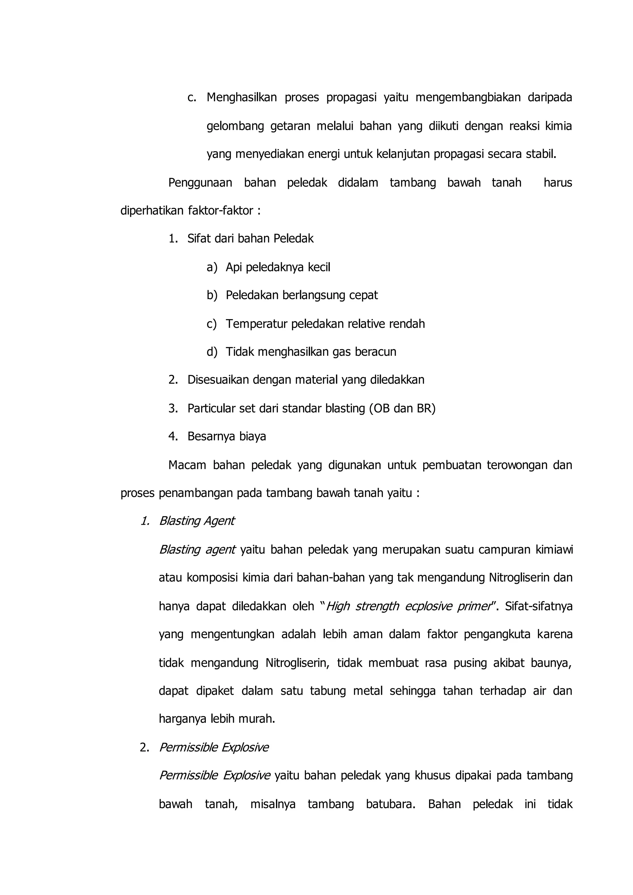 c. Menghasilkan proses propagasi yaitu mengembangbiakan daripada 
gelombang getaran melalui bahan yang diikuti dengan reaksi kimia 
yang menyediakan energi untuk kelanjutan propagasi secara stabil. 
Penggunaan bahan peledak didalam tambang bawah tanah harus 
diperhatikan faktor-faktor : 
1. Sifat dari bahan Peledak 
a) Api peledaknya kecil 
b) Peledakan berlangsung cepat 
c) Temperatur peledakan relative rendah 
d) Tidak menghasilkan gas beracun 
2. Disesuaikan dengan material yang diledakkan 
3. Particular set dari standar blasting (OB dan BR) 
4. Besarnya biaya 
Macam bahan peledak yang digunakan untuk pembuatan terowongan dan 
proses penambangan pada tambang bawah tanah yaitu : 
1. Blasting Agent 
Blasting agent yaitu bahan peledak yang merupakan suatu campuran kimiawi 
atau komposisi kimia dari bahan-bahan yang tak mengandung Nitrogliserin dan 
hanya dapat diledakkan oleh “High strength ecplosive primer”. Sifat-sifatnya 
yang mengentungkan adalah lebih aman dalam faktor pengangkuta karena 
tidak mengandung Nitrogliserin, tidak membuat rasa pusing akibat baunya, 
dapat dipaket dalam satu tabung metal sehingga tahan terhadap air dan 
harganya lebih murah. 
2. Permissible Explosive 
Permissible Explosive yaitu bahan peledak yang khusus dipakai pada tambang 
bawah tanah, misalnya tambang batubara. Bahan peledak ini tidak 
 