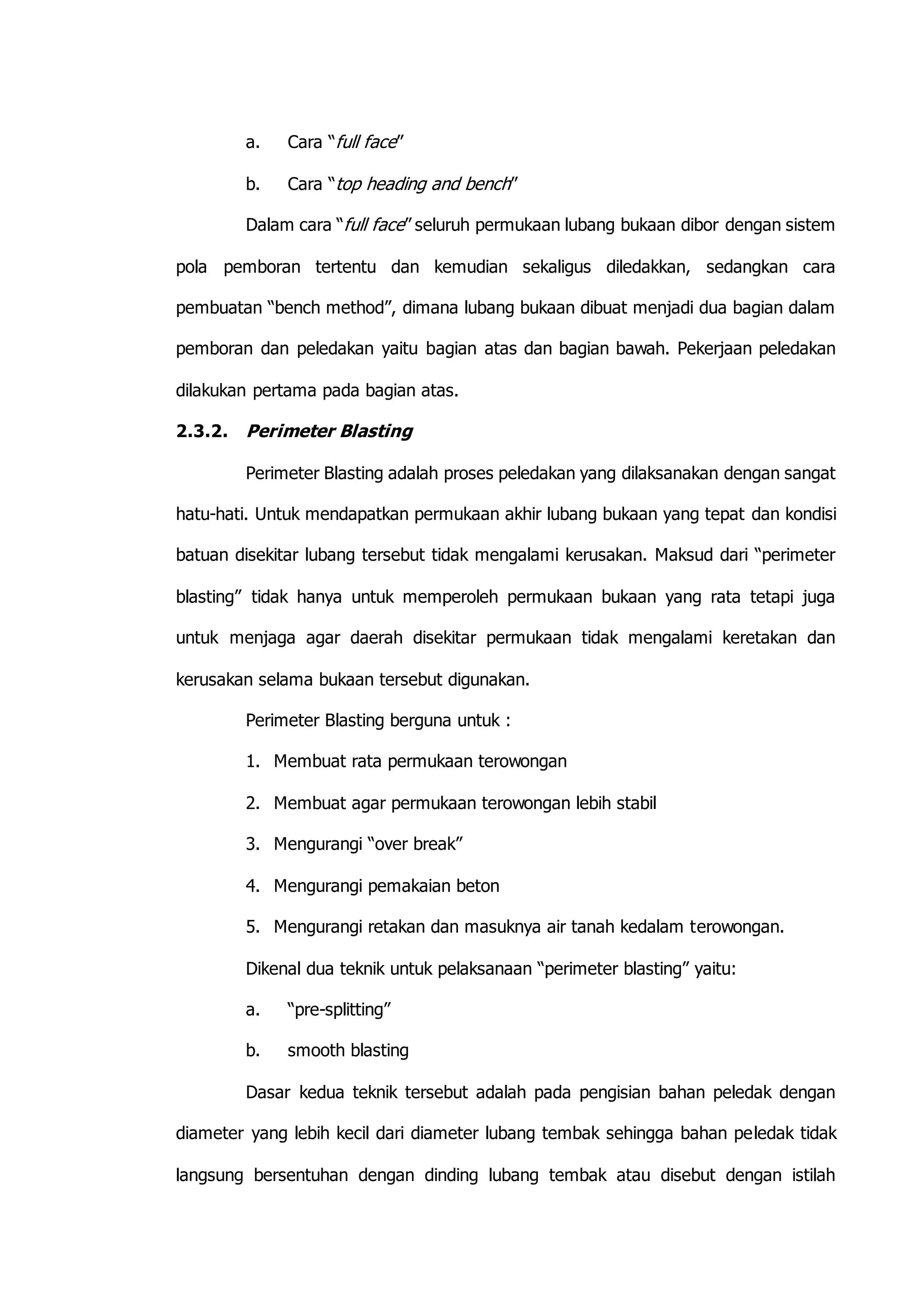 a. Cara “full face” 
b. Cara “top heading and bench” 
Dalam cara “full face” seluruh permukaan lubang bukaan dibor dengan sistem 
pola pemboran tertentu dan kemudian sekaligus diledakkan, sedangkan cara 
pembuatan “bench method”, dimana lubang bukaan dibuat menjadi dua bagian dalam 
pemboran dan peledakan yaitu bagian atas dan bagian bawah. Pekerjaan peledakan 
dilakukan pertama pada bagian atas. 
2.3.2. Perimeter Blasting 
Perimeter Blasting adalah proses peledakan yang dilaksanakan dengan sangat 
hatu-hati. Untuk mendapatkan permukaan akhir lubang bukaan yang tepat dan kondisi 
batuan disekitar lubang tersebut tidak mengalami kerusakan. Maksud dari “perimeter 
blasting” tidak hanya untuk memperoleh permukaan bukaan yang rata tetapi juga 
untuk menjaga agar daerah disekitar permukaan tidak mengalami keretakan dan 
kerusakan selama bukaan tersebut digunakan. 
Perimeter Blasting berguna untuk : 
1. Membuat rata permukaan terowongan 
2. Membuat agar permukaan terowongan lebih stabil 
3. Mengurangi “over break” 
4. Mengurangi pemakaian beton 
5. Mengurangi retakan dan masuknya air tanah kedalam terowongan. 
Dikenal dua teknik untuk pelaksanaan “perimeter blasting” yaitu: 
a. “pre-splitting” 
b. smooth blasting 
Dasar kedua teknik tersebut adalah pada pengisian bahan peledak dengan 
diameter yang lebih kecil dari diameter lubang tembak sehingga bahan peledak tidak 
langsung bersentuhan dengan dinding lubang tembak atau disebut dengan istilah 
 