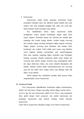 16
d Keperawatan
Keperawatan adalah bentuk pelayanan professional berupa
pemenuhan kebutuhan dasar dan diberikan kepada individu baik sehat
maupun sakit yang mengalami gangguan fisik, psikis dan social agar
dapat mencapai derajat kesehatan yang optimal.
Roy mendefinisikan bahwa tujuan keperawatan adalah
meningkatkan respon adaptasi berhubungan dengan empat mode
respon adaptasi. Perubahan internal dan eksternal dan stimulus input
tergantung dari kondisi koping individu. Kondisi koping seseorang
atau keadaan koping seseorang merupakan tingkat adaptasi seseorang.
Tingkat adaptasi seseorang akan ditentukan oleh stimulus fokal,
kontekstual, dan residual. Fokal adalah suatu respon yang diberikan
secara langsung terhadap ancaman/input yang masuk.Penggunaan
fokal pada umumnya tergantung tingkat perubahan yang berdampak
terhadap seseorang. Stimulus kontekstual adalah semua stimulus lain
seseorang baik internal maupun eksternal yang mempengaruhi situasi
dan dapat diobservasi, diukur, dan secara subjektif disampaikan oleh
individu. Stimulus residual adalah karakteristik/riwayat dari seseorang
yang ada dan timbul releva dengan situasi yang dihadapi tetapi sulit
diukur secara objektif.
Model adaptasi Roy memberikan petunjuk untuk perawat dalam
mengembangkan proses keperawatan.
B. Teori-teori Grand
Teori Keperawatan diklasifikasikan berdasarkan tingkat keabstrakannya,
dimulai dari meta theory sebagai yang paling abstrak, hingga practice theory.
Level ke tiga dari teori keperawatan adalah Grand Theory yang menegaskan
fokus global dengan board perspective dari praktik keperawatan dan
pandangan keperawatan yang berbeda terhadap sebuah fenomena
keperawatan.
Grand Theory Keperawatan dibedakan dengan Teori Filosofi Keperawatan.
 