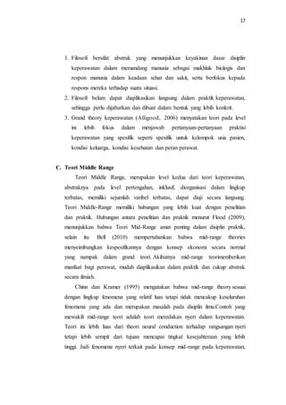 17
1. Filosofi bersifat abstrak yang menunjukkan keyakinan dasar disiplin
keperawatan dalam memandang manusia sebagai makhluk biologis dan
respon manusia dalam keadaan sehat dan sakit, serta berfokus kepada
respons mereka terhadap suatu situasi.
2. Filosofi belum dapat diaplikasikan langsung dalam praktik keperawatan,
sehingga perlu dijabarkan dan dibuat dalam bentuk yang lebih konkrit.
3. Grand theory keperawatan (Alligood, 2006) menyatakan teori pada level
ini lebih fokus dalam menjawab pertanyaan-pertanyaan praktisi
keperawatan yang spesifik seperti spesifik untuk kelompok usia pasien,
kondisi keluarga, kondisi kesehatan dan peran perawat.
C. Teori Middle Range
Teori Middle Range, merupakan level kedua dari teori keperawatan,
abstraknya pada level pertengahan, inklusif, diorganisasi dalam lingkup
terbatas, memiliki sejumlah varibel terbatas, dapat diuji secara langsung.
Teori Middle-Range memiliki hubungan yang lebih kuat dengan penelitian
dan praktik. Hubungan antara penelitian dan praktik menurut Flood (2009),
menunjukkan bahwa Teori Mid-Range amat penting dalam disiplin praktik,
selain itu Bell (2010) mempertahankan bahwa mid-range theories
menyeimbangkan kespesifikannya dengan konsep ekonomi secara normal
yang nampak dalam grand teori. Akibatnya mid-range teorimemberikan
manfaat bagi perawat, mudah diaplikasikan dalam praktik dan cukup abstrak
secara ilmiah.
Chinn dan Kramer (1995) mengatakan bahwa mid-range theory sesuai
dengan lingkup fenomena yang relatif luas tetapi tidak mencakup keseluruhan
fenomena yang ada dan merupakan masalah pada disiplin ilmu.Contoh yang
mewakili mid-range teori adalah teori meredakan nyeri dalam keperawatan.
Teori ini lebih luas dari theori neural conduction terhadap rangsangan nyeri
tetapi lebih sempit dari tujuan mencapai tingkat kesejahteraan yang lebih
tinggi. Jadi fenomena nyeri terkait pada konsep mid-range pada keperawatan,
 