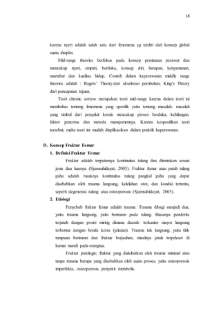 18
karena nyeri adalah salah satu dari fenomena yg terdiri dari konsep global
suatu disiplin.
Mid-range theories berfokus pada konsep peminatan perawat dan
mencakup nyeri, empati, berduka, konsep diri, harapan, kenyamanan,
martabat dan kualitas hidup. Contoh dalam keperawatan middle range
theories adalah : Rogers’ Theory dari akselerasi perubahan, King’s Theory
dari pencapaian tujuan.
Teori chronic sorrow merupakan teori mid-range karena dalam teori ini
membahas tentang fenomena yang spesifik yaitu tentang masalah- masalah
yang timbul dari penyakit kronis mencakup proses berduka, kehilangan,
faktor pencetus dan metoda manajemennya. Karena kespesifikan teori
tersebut, maka teori ini mudah diaplikasikan dalam praktik keperawatan.
D. Konsep Fraktur Femur
1. Definisi Fraktur Femur
Fraktur adalah terputusnya kontinuitas tulang dan ditentukan sesuai
jenis dan luasnya (Sjamsuhidayat, 2005). Fraktur femur atau patah tulang
paha adalah rusaknya kontinuitas tulang pangkal paha yang dapat
disebabkan oleh trauma langsung, kelelahan otot, dan kondisi tertentu,
seperti degenerasi tulang atau osteoporosis (Sjamsuhidayat, 2005).
2. Etiologi
Penyebab fraktur femur adalah trauma. Trauma dibagi menjadi dua,
yaitu trauma langsung, yaitu benturan pada tulang. Biasanya penderita
terjatuh dengan posisi miring dimana daerah trokanter mayor langsung
terbentur dengan benda keras (jalanan). Trauma tak langsung, yaitu titik
tumpuan benturan dan fraktur berjauhan, misalnya jatuh terpeleset di
kamar mandi pada orangtua.
Fraktur patologis; fraktur yang diakibatkan oleh trauma minimal atau
tanpa trauma berupa yang disebabkan oleh suatu proses, yaitu osteoporosis
imperfekta, osteoporosis, penyakit metabolis.
 