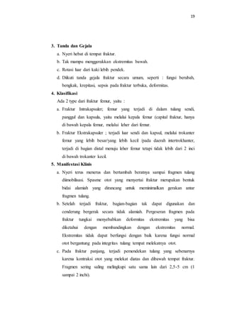 19
3. Tanda dan Gejala
a. Nyeri hebat di tempat fraktur.
b. Tak mampu menggerakkan ekstremitas bawah.
c. Rotasi luar dari kaki lebih pendek.
d. Diikuti tanda gejala fraktur secara umum, seperti : fungsi berubah,
bengkak, krepitasi, sepsis pada fraktur terbuka, deformitas.
4. Klasifikasi
Ada 2 type dari fraktur femur, yaitu :
a. Fraktur Intrakapsuler; femur yang terjadi di dalam tulang sendi,
panggul dan kapsula, yaitu melalui kepala femur (capital fraktur, hanya
di bawah kepala femur, melalui leher dari femur.
b. Fraktur Ekstrakapsuler ; terjadi luar sendi dan kapsul, melalui trokanter
femur yang lebih besar/yang lebih kecil /pada daerah intertrokhanter,
terjadi di bagian distal menuju leher femur tetapi tidak lebih dari 2 inci
di bawah trokanter kecil.
5. Manifestasi Klinis
a. Nyeri terus menerus dan bertambah beratnya sampai fragmen tulang
diimobilisasi. Spasme otot yang menyertai fraktur merupakan bentuk
bidai alamiah yang dirancang untuk meminimalkan gerakan antar
fragmen tulang.
b. Setelah terjadi fraktur, bagian-bagian tak dapat digunakan dan
cenderung bergerak secara tidak alamiah. Pergeseran fragmen pada
fraktur tungkai menyebabkan deformitas ekstremitas yang bisa
diketahui dengan membandingkan dengan ekstremitas normal.
Ekstremitas tidak dapat berfungsi dengan baik karena fungsi normal
otot bergantung pada integritas tulang tempat melekatnya otot.
c. Pada fraktur panjang, terjadi pemendekan tulang yang sebenarnya
karena kontraksi otot yang melekat diatas dan dibawah tempat fraktur.
Fragmen sering saling melingkupi satu sama lain dari 2,5-5 cm (1
sampai 2 inchi).
 