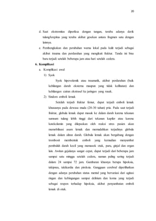20
d. Saat ekstremitas diperiksa dengan tangan, teraba adanya derik
tulang/krepitus yang teraba akibat gesekan antara fragmen satu dengan
lainnya.
e. Pembengkakan dan perubahan warna lokal pada kulit terjadi sebagai
akibat trauma dan perdarahan yang mengikuti fraktur. Tanda ini bisa
baru terjadi setelah beberapa jam atau hari setelah cedera.
6. Komplikasi
a. Komplikasi awal
1) Syok
Syok hipovolemik atau traumatik, akibat perdarahan (baik
kehilangan darah eksterna maupun yang tidak kelihatan) dan
kehilangan cairan ekstrasel ke jaringan yang rusak.
2) Sindom emboli lemak
Setelah terjadi fraktur femur, dapat terjadi emboli lemak
khususnya pada dewasa muda (20-30 tahun) pria. Pada saat terjadi
fraktur, globula lemak dapat masuk ke dalam darah karena tekanan
sumsum tulang lebih tinggi dari tekanan kapiler atau karena
katekolamin yang dilepaskan oleh reaksi stres pasien akan
memobilisasi asam lemak dan memudahkan terjadinya globula
lemak dalam aliran darah. Globula lemak akan bergabung dengan
trombosit membentuk emboli yang kemudian menyumbat
pembuluh darah kecil yang memasok otak, paru, ginjal dan organ
lain. Awitan gejalanya sangat cepat, dapat terjadi dari beberapa jam
sampai satu minggu setelah cedera, namun paling sering terjadi
dalam 24 sampai 72 jam. Gambaran khasnya berupa hipoksia,
takipnea, takikardia dan pireksia. Gangguan cerebral diperlihatkan
dengan adanya perubahan status mental yang bervariasi dari agitasi
ringan dan kebingungan sampai delirium dan koma yang terjadi
sebagai respon terhadap hipoksia, akibat penyumbatan emboli
lemak di otak.
 