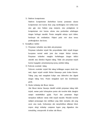 21
3) Sindrom kompertemen
Sindrom kompartemen disebabkan karena penurunan ukuran
kompartemen otot karena fasia yang membungkus otot terlalu ketat
atau gips atau balutan yang menjerat, atau peningkatan isi
kompartemen otot karena edema atau perdarahan sehubungan
dengan berbagai masalah. Pasien mengeluh adanya nyeri dalam,
berdenyut tak tertahankan. Palpasi pada otot akan terasa
pembengkakan dan keras.
b. Komplikasi lambat
1) Penyatuan terlambat atau tidak ada penyatuan
Penyatuan terlambat terjadi bila penyembuhan tidak terjadi dengan
kecepatan normal untuk jenis dan tempat fraktur tertentu.
Penyatuan terlambat mungkin berhubungan dengan infeksi
sistemik atau distraksi fragmen tulang. Tidak ada penyatuan terjadi
karena kegagalan penyatuanujung-ujung patahan tulang.
2) Nekrosis avaskuler tulang
Nekrosis avaskuler terjadi bila tulang kehilangan asupan darah dan
mati, dapat terjadi setelah fraktur khususnya pada kolum femoris.
Tulang yang mati mengalami kolaps atau diabsorbsi dan diganti
dengan tulang baru. Pasien mengalami nyeri dan keterbatasan
gerak.
3) Reaksi terhadap alat fiksasi interna
Alat fiksasi interna biasanya diambil setelah penyatuan tulang telah
terjadi, namun pada kebanyakan pasien alat tersebut tidak diangkat
sampai menimbulkan gejala. Nyeri dan penurunan fungsi
merupakan indikator utama telah terjadi masalah. Masalah tersebut
meliputi pemasangan dan stabilisasi yang tidak memadai, alat yang
cacat atau rusak, berkaratnya alat menyebabkan inflamasi lokal,
respon alergi terhadap campuran logam yang digunakan dan
remodeling osteoporotik di sekitar alat fiksasi.
 