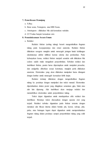 22
7. Pemeriksaan Penunjang
a. X.Ray.
b. Bone scans, Tomogram, atau MRI Scans.
c. Arteriogram : dilakukan bila ada kerusakan vaskuler.
d. CCT kalau banyak kerusakan otot.
8. Penatalaksanaan Secara Umum
a. Reduksi
Reduksi fraktur (setting tulang) berarti mengembalikan fragmen
tulang pada kesejajarannya dan rotasi anatomis. Reduksi fraktur
dilakukan sesegera mungkin untuk mencegah jaringan lunak kehilangan
elastisitasnya akibat infiltrasi karena edema dan perdarahan. Pada
kebanyakan kasus, reduksi fraktur menjadi semakin sulit dilakukan bila
cedera sudah mulai mengalami penyembuhan. Sebelum reduksi dan
imobilisasi fraktur, pasien harus dipersiapkan untuk menjalani prosedur,
dan analgetika diberikan sesuai ketentuan, mungkin perlu dilakukan
anastesia. Ekstremitas yang akan dilakukan manipulasi harus ditangani
dengan lembut untuk mencegah kerusakan lebih lanjut.
Reduksi tertutup dilakukan dengan mengembalikan fragmen
tulang ke posisinya dengan manipulasi dan traksi manual. Ekstremitas
dipertahankan dalam posisi yang diinginkan sementara gips, bidai atau
alat lain dipasang. Alat imobilisasi akan menjaga reduksi dan
menstabilkan ekstremitas untuk penyembuhan tulang.
Traksi dapat digunakan untuk mendapatkan efek reduksi dan
imobilisasi. Beratnya traksi disesuaikan dengan spasme otot yang
terjadi. Reduksi terbuka digunakan pada fraktur tertentu dengan
memakai alat fiksasi interna dalam bentuk pin, kawat, sekrup, plat,
paku, atau batangan logam dapat digunakan untuk mempertahankan
fragmen tulang dalam posisinya sampai penyembuhan tulang yang solid
terjadi.
 