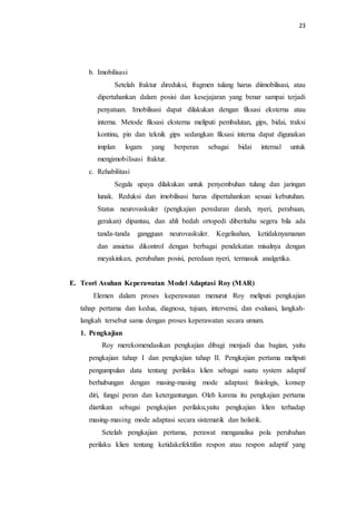 23
b. Imobilisasi
Setelah fraktur direduksi, fragmen tulang harus diimobilisasi, atau
dipertahankan dalam posisi dan kesejajaran yang benar sampai terjadi
penyatuan. Imobilisasi dapat dilakukan dengan fiksasi eksterna atau
interna. Metode fiksasi eksterna meliputi pembalutan, gips, bidai, traksi
kontinu, pin dan teknik gips sedangkan fiksasi interna dapat digunakan
implan logam yang berperan sebagai bidai internal untuk
mengimobilisasi fraktur.
c. Rehabilitasi
Segala upaya dilakukan untuk penyembuhan tulang dan jaringan
lunak. Reduksi dan imobilisasi harus dipertahankan sesuai kebutuhan.
Status neurovaskuler (pengkajian peredaran darah, nyeri, perabaan,
gerakan) dipantau, dan ahli bedah ortopedi diberitahu segera bila ada
tanda-tanda gangguan neurovaskuler. Kegelisahan, ketidaknyamanan
dan ansietas dikontrol dengan berbagai pendekatan misalnya dengan
meyakinkan, perubahan posisi, peredaan nyeri, termasuk analgetika.
E. Teori Asuhan Keperawatan Model Adaptasi Roy (MAR)
Elemen dalam proses keperawatan menurut Roy meliputi pengkajian
tahap pertama dan kedua, diagnosa, tujuan, intervensi, dan evaluasi, langkah-
langkah tersebut sama dengan proses keperawatan secara umum.
1. Pengkajian
Roy merekomendasikan pengkajian dibagi menjadi dua bagian, yaitu
pengkajian tahap I dan pengkajian tahap II. Pengkajian pertama meliputi
pengumpulan data tentang perilaku klien sebagai suatu system adaptif
berhubungan dengan masing-masing mode adaptasi: fisiologis, konsep
diri, fungsi peran dan ketergantungan. Oleh karena itu pengkajian pertama
diartikan sebagai pengkajian perilaku,yaitu pengkajian klien terhadap
masing-masing mode adaptasi secara sistematik dan holistik.
Setelah pengkajian pertama, perawat menganalisa pola perubahan
perilaku klien tentang ketidakefektifan respon atau respon adaptif yang
 