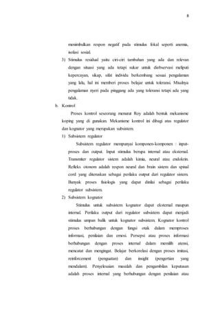 8
menimbulkan respon negatif pada stimulus fokal seperti anemia,
isolasi sosial.
3) Stimulus residual yaitu ciri-ciri tambahan yang ada dan relevan
dengan situasi yang ada tetapi sukar untuk diobservasi meliputi
kepercayan, sikap, sifat individu berkembang sesuai pengalaman
yang lalu, hal ini memberi proses belajar untuk toleransi. Misalnya
pengalaman nyeri pada pinggang ada yang toleransi tetapi ada yang
tidak.
b. Kontrol
Proses kontrol seseorang menurut Roy adalah bentuk mekanisme
koping yang di gunakan. Mekanisme kontrol ini dibagi atas regulator
dan kognator yang merupakan subsistem.
1) Subsistem regulator
Subsistem regulator mempunyai komponen-komponen : input-
proses dan output. Input stimulus berupa internal atau eksternal.
Transmiter regulator sistem adalah kimia, neural atau endokrin.
Refleks otonom adalah respon neural dan brain sistem dan spinal
cord yang diteruskan sebagai perilaku output dari regulator sistem.
Banyak proses fisiologis yang dapat dinilai sebagai perilaku
regulator subsistem.
2) Subsistem kognator
Stimulus untuk subsistem kognator dapat eksternal maupun
internal. Perilaku output dari regulator subsistem dapat menjadi
stimulus umpan balik untuk kognator subsistem. Kognator kontrol
proses berhubungan dengan fungsi otak dalam memproses
informasi, penilaian dan emosi. Persepsi atau proses informasi
berhubungan dengan proses internal dalam memilih atensi,
mencatat dan mengingat. Belajar berkorelasi dengan proses imitasi,
reinforcement (penguatan) dan insight (pengertian yang
mendalam). Penyelesaian masalah dan pengambilan keputusan
adalah proses internal yang berhubungan dengan penilaian atau
 