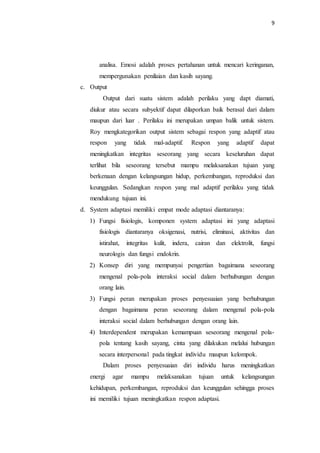 9
analisa. Emosi adalah proses pertahanan untuk mencari keringanan,
mempergunakan penilaian dan kasih sayang.
c. Output
Output dari suatu sistem adalah perilaku yang dapt diamati,
diukur atau secara subyektif dapat dilaporkan baik berasal dari dalam
maupun dari luar . Perilaku ini merupakan umpan balik untuk sistem.
Roy mengkategorikan output sistem sebagai respon yang adaptif atau
respon yang tidak mal-adaptif. Respon yang adaptif dapat
meningkatkan integritas seseorang yang secara keseluruhan dapat
terlihat bila seseorang tersebut mampu melaksanakan tujuan yang
berkenaan dengan kelangsungan hidup, perkembangan, reproduksi dan
keunggulan. Sedangkan respon yang mal adaptif perilaku yang tidak
mendukung tujuan ini.
d. System adaptasi memiliki empat mode adaptasi diantaranya:
1) Fungsi fisiologis, komponen system adaptasi ini yang adaptasi
fisiologis diantaranya oksigenasi, nutrisi, eliminasi, aktivitas dan
istirahat, integritas kulit, indera, cairan dan elektrolit, fungsi
neurologis dan fungsi endokrin.
2) Konsep diri yang mempunyai pengertian bagaimana seseorang
mengenal pola-pola interaksi social dalam berhubungan dengan
orang lain.
3) Fungsi peran merupakan proses penyesuaian yang berhubungan
dengan bagaimana peran seseorang dalam mengenal pola-pola
interaksi social dalam berhubungan dengan orang lain.
4) Interdependent merupakan kemampuan seseorang mengenal pola-
pola tentang kasih sayang, cinta yang dilakukan melalui hubungan
secara interpersonal pada tingkat individu maupun kelompok.
Dalam proses penyesuaian diri individu harus meningkatkan
energi agar mampu melaksanakan tujuan untuk kelangsungan
kehidupan, perkembangan, reproduksi dan keunggulan sehingga proses
ini memiliki tujuan meningkatkan respon adaptasi.
 