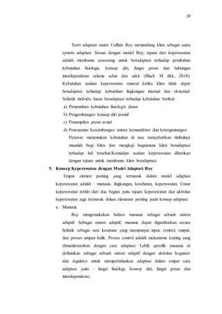 10
Teori adaptasi suster Callista Roy memandang klien sebagai suatu
system adaptasi. Sesuai dengan model Roy, tujuan dari keperawatan
adalah membantu seseorang untuk beradaptasi terhadap perubahan
kebutuhan fisiologis, konsep diri, fungsi peran dan hubungan
interdependensi selama sehat dan sakit (Black M dkk, 2010).
Kebutuhan asuhan keperawatan muncul ketika klien tidak dapat
beradaptasi terhadap kebutuhan lingkungan internal dan eksternal.
Seluruh individu harus beradaptasi terhadap kebutuhan berikut:
a) Pemenuhan kebutuhan fisiologis dasar
b) Pengembangan konsep diri positif
c) Penampilan peran sosial
d) Pencapaian keseimbangan antara kemandirian dan ketergantungan
Perawat menentukan kebutuhan di atas menyebabkan timbulnya
masalah bagi klien dan mengkaji bagaimana klien beradaptasi
terhadap hal tersebut.Kemudian asuhan keperawatan diberikan
dengan tujuan untuk membantu klien beradaptasi.
5. Konsep Keperawatan dengan Model Adaptasi Roy
Empat elemen penting yang termasuk dalam model adaptasi
keperawatan adalah : manusia, lingkungan, kesehatan, keperawatan. Unsur
keperawatan terdiri dari dua bagian yaitu tujuan keperawatan dan aktivitas
keperawatan juga termasuk dalam elememn penting pada konsep adaptasi.
a. Manusia
Roy mengemukakan bahwa manusia sebagai sebuah sistem
adaptif. Sebagai sistem adaptif, manusia dapat digambarkan secara
holistik sebagai satu kesatuan yang mempunyai input, control, output,
dan proses umpan balik. Proses control adalah mekanisme koping yang
dimanifestasikan dengan cara adaptasi. Lebih spesifik manusia di
definisikan sabagai sebuah sistem adaptif dengan aktivitas kognator
dan regulator untuk mempertahankan adaptasi dalam empat cara
adaptasi yaitu : fungsi fisiologi, konsep diri, fungsi peran dan
interdependensi.
 