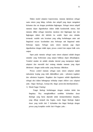 11
Dalam model adaptasi keperawatan, manusia dijelaskan sebagai
suatu sistem yang hidup, terbuka dan adaptif yang dapat mengalami
kekuatan dan zat dengan perubahan lingkungan. Sebagai sistem adaptif
manusia dapat digambarkan dalam istilah karakteristik sistem, Jadi
manusia dilihat sebagai menerima masukan dari lingkungan luar dan
lingkungan dalam diri individu itu sendiri. Input atau stimulus
termasuk variable satu kesatuan yang saling berhubungan antar unit
fungsional secara keseluruhan atau beberapa unit fungsional untuk
beberapa tujuan. Sebagai suatu sistem manusia juga dapat
digambarkan dengan istilah input, proses control dan umpan balik serta
output.
Input pada manusia sebagai suatu sistem adaptasi adalah dengan
satandar yang berlawanan yang umpan baliknya dapat dibandingkan.
Variabel standar ini adalah stimulus internal yang mempunyai tingkat
adaptasi dan mewakili dari rentang stimulus manusia yang dapat
ditoleransi dengan usaha-usaha yang biasanya dilakukan.
Proses control manusia sebagai suatu sistem adaptasi adalah
mekanisme koping yang telah diidentifikasi yaitu : subsistem regulator
dan subsistem kognator. Regulator dan kognator adalah digambarkan
sebagai aksi dalam hubunganya terhadap empat efektor cara adaptasi
yaitu : fungsi fisiologis, konsep diri, fungsi peran dan interdependensi.
1) Mode Fungsi Fisiologi
Fungsi fisiologi berhubungan dengan struktur tubuh dan
fungsinya. Roy mengidentifikasi sembilan kebutuhan dasar
fisiologis yang harus dipenuhi untuk mempertahankan integritas,
yang dibagi menjadi dua bagian, mode fungsi fisiologis tingkat
dasar yang terdiri dari 5 kebutuhan dan fungsi fisiologis dengan
proses yang kompleks terdiri dari 4 bagian yaitu :
 