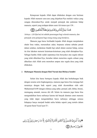 Ketaqwaan kepada Allah dapat dilakukan dengan cara beriman
kepada Allah menurut cara-cara yang diajarkan-Nya melalui wahyu yang
sengaja diturunkan-Nya untuk menjadi petunjuk dan pedoman hidup
manusia, seperti yang terdapat dalam surat Ali-imran ayat 138 :
Artinya : (Al-Qur'an) ini adalah penerangan bagi seluruh manusia, dan
petunjuk serta pelajaran bagi orang-orang yang bertakwa.
Manusia juga harus beribadah kepada Allah dengan menjalankan
shalat lima waktu, menunaikan zakat, berpuasa selama sebulan penuh
dalam setahun, melakukan ibadah haji sekali dalam seumur hidup, semua
itu kita lakukan menurut ketentuan-ketentuan yang telah ditetapkan-Nya.
Sebagai hamba Allah sudah sepatutnya kita bersyukur atas segala nikmat
yang telah diberikan-Nya, bersabar dalam menerima segala cobaan yang
diberikan oleh Allah serta memohon ampun atas segala dosa yang telah
dilakukan.
2. Hubungan Manusia dengan Hati Nurani dan Dirinya Sendiri
Selain kita harus bertaqwa kepada Allah dan berhubungan baik
dengan sesama serta lingkungannya, manusia juga harus bisa menjaga hati
nuraninya dengan baik seperti yang telah dicontohkan oleh nabi
Muhammad SAW dengan sifatnya yang sabar, pemaaf, adil, ikhlas, berani,
memegang amanah, mawas diri dll. Selain itu manusia juga harus bisa
mengendalikan hawa nafsunya karena tak banyak diantara umat manusia
yang tidak dapat mengendalikan hawa nafsunya sehingga semasa
hidupnya hanya menjadi budak nafsu belaka seperti yang tertulis dalam
Al-quran Surat Yusuf ayat 53 :
12
 