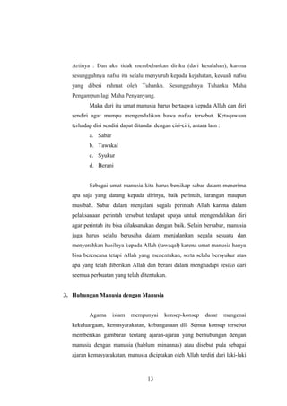 Artinya : Dan aku tidak membebaskan diriku (dari kesalahan), karena
sesungguhnya nafsu itu selalu menyuruh kepada kejahatan, kecuali nafsu
yang diberi rahmat oleh Tuhanku. Sesungguhnya Tuhanku Maha
Pengampun lagi Maha Penyanyang.
Maka dari itu umat manusia harus bertaqwa kepada Allah dan diri
sendiri agar mampu mengendalikan hawa nafsu tersebut. Ketaqawaan
terhadap diri sendiri dapat ditandai dengan ciri-ciri, antara lain :
a. Sabar
b. Tawakal
c. Syukur
d. Berani
Sebagai umat manusia kita harus bersikap sabar dalam menerima
apa saja yang datang kepada dirinya, baik perintah, larangan maupun
musibah. Sabar dalam menjalani segala perintah Allah karena dalam
pelaksanaan perintah tersebut terdapat upaya untuk mengendalikan diri
agar perintah itu bisa dilaksanakan dengan baik. Selain bersabar, manusia
juga harus selalu berusaha dalam menjalankan segala sesuatu dan
menyerahkan hasilnya kepada Allah (tawaqal) karena umat manusia hanya
bisa berencana tetapi Allah yang menentukan, serta selalu bersyukur atas
apa yang telah diberikan Allah dan berani dalam menghadapi resiko dari
seemua perbuatan yang telah ditentukan.
3. Hubungan Manusia dengan Manusia
Agama islam mempunyai konsep-konsep dasar mengenai
kekeluargaan, kemasyarakatan, kebangasaan dll. Semua konsep tersebut
memberikan gambaran tentang ajaran-ajaran yang berhubungan dengan
manusia dengan manusia (hablum minannas) atau disebut pula sebagai
ajaran kemasyarakatan, manusia diciptakan oleh Allah terdiri dari laki-laki
13
 