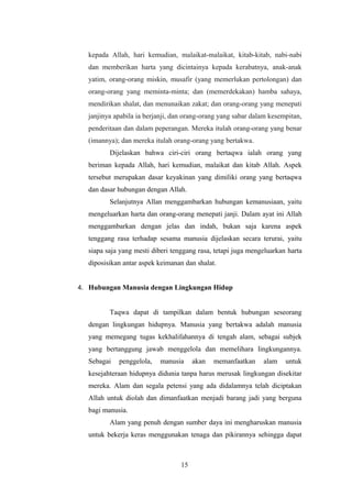kepada Allah, hari kemudian, malaikat-malaikat, kitab-kitab, nabi-nabi
dan memberikan harta yang dicintainya kepada kerabatnya, anak-anak
yatim, orang-orang miskin, musafir (yang memerlukan pertolongan) dan
orang-orang yang meminta-minta; dan (memerdekakan) hamba sahaya,
mendirikan shalat, dan menunaikan zakat; dan orang-orang yang menepati
janjinya apabila ia berjanji, dan orang-orang yang sabar dalam kesempitan,
penderitaan dan dalam peperangan. Mereka itulah orang-orang yang benar
(imannya); dan mereka itulah orang-orang yang bertakwa.
Dijelaskan bahwa ciri-ciri orang bertaqwa ialah orang yang
beriman kepada Allah, hari kemudian, malaikat dan kitab Allah. Aspek
tersebut merupakan dasar keyakinan yang dimiliki orang yang bertaqwa
dan dasar hubungan dengan Allah.
Selanjutnya Allan menggambarkan hubungan kemanusiaan, yaitu
mengeluarkan harta dan orang-orang menepati janji. Dalam ayat ini Allah
menggambarkan dengan jelas dan indah, bukan saja karena aspek
tenggang rasa terhadap sesama manusia dijelaskan secara terurai, yaitu
siapa saja yang mesti diberi tenggang rasa, tetapi juga mengeluarkan harta
diposisikan antar aspek keimanan dan shalat.
4. Hubungan Manusia dengan Lingkungan Hidup
Taqwa dapat di tampilkan dalam bentuk hubungan seseorang
dengan lingkungan hidupnya. Manusia yang bertakwa adalah manusia
yang memegang tugas kekhalifahannya di tengah alam, sebagai subjek
yang bertanggung jawab menggelola dan memelihara lingkungannya.
Sebagai penggelola, manusia akan memanfaatkan alam untuk
kesejahteraan hidupnya didunia tanpa harus merusak lingkungan disekitar
mereka. Alam dan segala petensi yang ada didalamnya telah diciptakan
Allah untuk diolah dan dimanfaatkan menjadi barang jadi yang berguna
bagi manusia.
Alam yang penuh dengan sumber daya ini mengharuskan manusia
untuk bekerja keras menggunakan tenaga dan pikirannya sehingga dapat
15
 