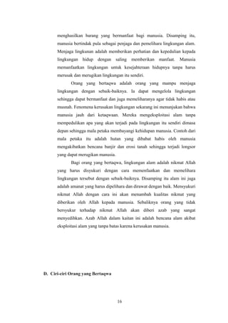 menghasilkan barang yang bermanfaat bagi manusia. Disamping itu,
manusia bertindak pula sebagai penjaga dan pemelihara lingkungan alam.
Menjaga lingkunan adalah memberikan perhatian dan kepedulian kepada
lingkungan hidup dengan saling memberikan manfaat. Manusia
memanfaatkan lingkungan untuk kesejahteraan hidupnya tanpa harus
merusak dan merugikan lingkungan itu sendiri.
Orang yang bertaqwa adalah orang yang mampu menjaga
lingkungan dengan sebaik-baiknya. Ia dapat mengelola lingkungan
sehingga dapat bermanfaat dan juga memeliharanya agar tidak habis atau
musnah. Fenomena kerusakan lingkungan sekarang ini menunjukan bahwa
manusia jauh dari ketaqwaan. Mereka mengeksploitasi alam tanpa
mempedulikan apa yang akan terjadi pada lingkungan itu sendiri dimasa
depan sehingga mala petaka membayangi kehidupan manusia. Contoh dari
mala petaka itu adalah hutan yang dibabat habis oleh manusia
mengakibatkan bencana banjir dan erosi tanah sehingga terjadi longsor
yang dapat merugikan manusia.
Bagi orang yang bertaqwa, lingkungan alam adalah nikmat Allah
yang harus disyukuri dengan cara memenfaatkan dan memelihara
lingkungan tersebut dengan sebaik-baiknya. Disamping itu alam ini juga
adalah amanat yang harus dipelihara dan dirawat dengan baik. Mensyukuri
nikmat Allah dengan cara ini akan menambah kualitas nikmat yang
diberikan oleh Allah kepada manusia. Sebaliknya orang yang tidak
bersyukur terhadap nikmat Allah akan diberi azab yang sangat
menyedihkan. Azab Allah dalam kaitan ini adalah bencana alam akibat
eksploitasi alam yang tanpa batas karena kerusakan manusia.
D. Ciri-ciri Orang yang Bertaqwa
16
 