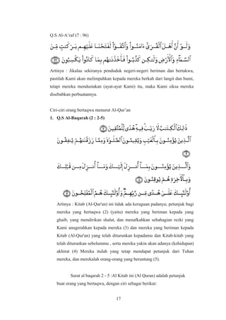 Q.S Al-A’raf (7 : 96)
Artinya : Jikalau sekiranya penduduk negeri-negeri beriman dan bertakwa,
pastilah Kami akan melimpahkan kepada mereka berkah dari langit dan bumi,
tetapi mereka mendustakan (ayat-ayat Kami) itu, maka Kami siksa mereka
disebabkan perbuatannya.
Ciri-ciri orang bertaqwa menurut Al-Qur’an
1. Q.S Al-Baqarah (2 : 2-5)
Artinya : Kitab (Al-Qur'an) ini tidak ada keraguan padanya; petunjuk bagi
mereka yang bertaqwa (2) (yaitu) mereka yang beriman kepada yang
ghaib, yang mendirikan shalat, dan menafkahkan sebahagian rezki yang
Kami anugerahkan kepada mereka (3) dan mereka yang beriman kepada
Kitab (Al-Qur'an) yang telah diturunkan kepadamu dan Kitab-kitab yang
telah diturunkan sebelummu , serta mereka yakin akan adanya (kehidupan)
akhirat (4) Mereka itulah yang tetap mendapat petunjuk dari Tuhan
mereka, dan merekalah orang-orang yang beruntung (5).
Surat al baqarah 2 - 5 :Al Kitab ini (Al Quran) adalah petunjuk
buat orang yang bertaqwa, dengan ciri sebagai berikut:
17
 