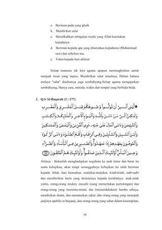 a. Beriman pada yang ghaib
b. Mendirikan salat
c. Menafkahkan sebagaian rezeki yang Allah kurniakan
kepadanya
d. Beriman kepada apa yang diturunkan kepadamu (Muhammad
saw) dan sebelum mu.
e. Yakin kepada hari akhirat
Setiap manusia tak kira agama apapun memungkinkan untuk
menjadi insan yang taqwa, Mendirikan salat misalnya, Dalam bahasa
melayu "salat" disebutnya juga sembahyang.Setiap agama mengajarkan
sembahyang, Hanya cara, metoda, waktu dan tempat yang berbeda-beda.
2. Q.S Al-Baqarah (2 : 177)
Artinya : Bukanlah menghadapkan wajahmu ke arah timur dan barat itu
suatu kebajikan, akan tetapi sesungguhnya kebajikan itu ialah beriman
kepada Allah, hari kemudian, malaikat-malaikat, kitab-kitab, nabi-nabi
dan memberikan harta yang dicintainya kepada kerabatnya, anak-anak
yatim, orang-orang miskin, musafir (yang memerlukan pertolongan) dan
orang-orang yang meminta-minta; dan (memerdekakan) hamba sahaya,
mendirikan shalat, dan menunaikan zakat; dan orang-orang yang menepati
janjinya apabila ia berjanji, dan orang-orang yang sabar dalam kesempitan,
18
 