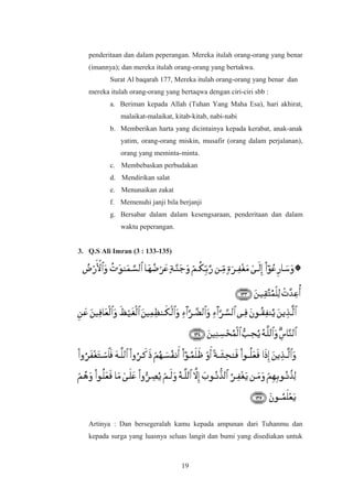 penderitaan dan dalam peperangan. Mereka itulah orang-orang yang benar
(imannya); dan mereka itulah orang-orang yang bertakwa.
Surat Al baqarah 177, Mereka itulah orang-orang yang benar dan
mereka itulah orang-orang yang bertaqwa dengan ciri-ciri sbb :
a. Beriman kepada Allah (Tuhan Yang Maha Esa), hari akhirat,
malaikat-malaikat, kitab-kitab, nabi-nabi
b. Memberikan harta yang dicintainya kepada kerabat, anak-anak
yatim, orang-orang miskin, musafir (orang dalam perjalanan),
orang yang meminta-minta.
c. Membebaskan perbudakan
d. Mendirikan salat
e. Menunaikan zakat
f. Memenuhi janji bila berjanji
g. Bersabar dalam dalam kesengsaraan, penderitaan dan dalam
waktu peperangan.
3. Q.S Ali Imran (3 : 133-135)
Artinya : Dan bersegeralah kamu kepada ampunan dari Tuhanmu dan
kepada surga yang luasnya seluas langit dan bumi yang disediakan untuk
19
 