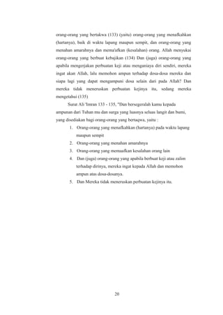 orang-orang yang bertakwa (133) (yaitu) orang-orang yang menafkahkan
(hartanya), baik di waktu lapang maupun sempit, dan orang-orang yang
menahan amarahnya dan mema'afkan (kesalahan) orang. Allah menyukai
orang-orang yang berbuat kebajikan (134) Dan (juga) orang-orang yang
apabila mengerjakan perbuatan keji atau menganiaya diri sendiri, mereka
ingat akan Allah, lalu memohon ampun terhadap dosa-dosa mereka dan
siapa lagi yang dapat mengampuni dosa selain dari pada Allah? Dan
mereka tidak meneruskan perbuatan kejinya itu, sedang mereka
mengetahui (135)
Surat Ali 'Imran 133 - 135, "Dan bersegeralah kamu kepada
ampunan dari Tuhan mu dan surga yang luasnya seluas langit dan bumi,
yang disediakan bagi orang-orang yang bertaqwa, yaitu :
1. Orang-orang yang menafkahkan (hartanya) pada waktu lapang
maupun sempit
2. Orang-orang yang menahan amarahnya
3. Orang-orang yang memaafkan kesalahan orang lain
4. Dan (juga) orang-orang yang apabila berbuat keji atau zalim
terhadap dirinya, mereka ingat kepada Allah dan memohon
ampun atas dosa-dosanya.
5. Dan Mereka tidak meneruskan perbuatan kejinya itu.
20
 