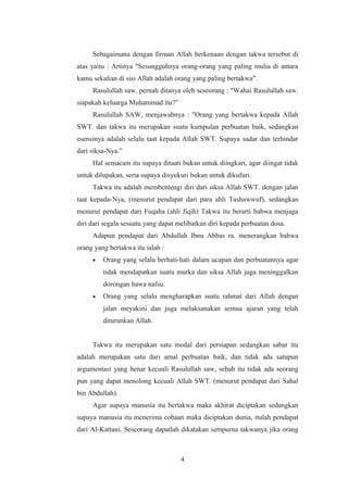 Sebagaimana dengan firman Allah berkenaan dengan takwa tersebut di
atas yaitu : Artinya "Sesungguhnya orang-orang yang paling mulia di antara
kamu sekalian di sisi Allah adalah orang yang paling bertakwa".
Rasulullah saw. pernah ditanya oleh seseorang : "Wahai Rasulullah saw.
siapakah keluarga Muhammad itu?”
Rasulullah SAW, menjawabnya : "Orang yang bertakwa kepada Allah
SWT. dan takwa itu merupakan suatu kumpulan perbuatan baik, sedangkan
esensinya adalah selalu taat kepada Allah SWT. Supaya sadar dan terhindar
dari siksa-Nya.”
Hal semacam itu supaya ditaati bukan untuk diingkari, agar diingat tidak
untuk dilupakan, serta supaya disyukuri bukan untuk dikufuri.
Takwa itu adalah membentengi diri dari siksa Allah SWT. dengan jalan
taat kepada-Nya, (menurut pendapat dari para ahli Tashawwuf), sedangkan
menurut pendapat dari Fuqaha (ahli fiqih) Takwa itu berarti bahwa menjaga
diri dari segala sesuatu yang dapat melibatkan diri kepada perbuatan dosa.
Adapun pendapat dari Abdullah Ibnu Abbas ra. menerangkan bahwa
orang yang bertakwa itu ialah :
• Orang yang selalu berhati-hati dalam ucapan dan perbuatannya agar
tidak mendapatkan suatu murka dan siksa Allah juga meninggalkan
dorongan hawa nafsu.
• Orang yang selalu mengharapkan suatu rahmat dari Allah dengan
jalan meyakini dan juga melaksanakan semua ajaran yang telah
diturunkan Allah.
Takwa itu merupakan satu modal dari persiapan sedangkan sabar itu
adalah merupakan satu dari amal perbuatan baik, dan tidak ada satupun
argumentasi yang benar kecuali Rasulullah saw, sebab itu tidak ada seorang
pun yang dapat menolong kecuali Allah SWT. (menurut pendapat dari Sahal
bin Abdullah).
Agar supaya manusia itu bertakwa maka akhirat diciptakan sedangkan
supaya manusia itu menerima cobaan maka diciptakan dunia, itulah pendapat
dari Al-Kattani. Seseorang dapatlah dikatakan sempurna takwanya jika orang
4
 