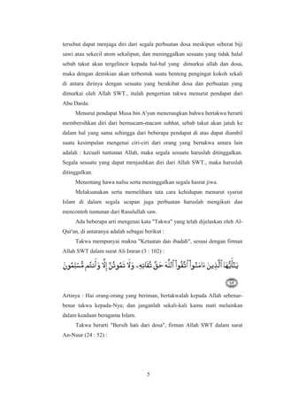 tersebut dapat menjaga diri dari segala perbuatan dosa meskipun seberat biji
sawi atau sekecil atom sekalipun, dan meninggalkan sesuatu yang tidak halal
sebab takut akan tergelincir kepada hal-hal yang dimurkai allah dan dosa,
maka dengan demikian akan terbentuk suatu benteng pengingat kokoh sekali
di antara dirinya dengan sesuatu yang berakibat dosa dan perbuatan yang
dimurkai oleh Allah SWT., itulah pengertian takwa menurut pendapat dari
Abu Darda.
Menurut pendapat Musa bin A'yun menerangkan bahwa bertakwa berarti
membersihkan diri dari bermacam-macam subhat, sebab takut akan jatuh ke
dalam hal yang sama sehingga dari beberapa pendapat di atas dapat diambil
suatu kesimpulan mengenai ciri-ciri dari orang yang bertakwa antara lain
adalah : kecuali tuntunan Allah, maka segala sesuatu haruslah ditinggalkan.
Segala sesuatu yang dapat menjauhkan diri dari Allah SWT., maka haruslah
ditinggalkan.
Menentang hawa nafsu serta meninggalkan segala hasrat jiwa.
Melaksanakan serta memelihara tata cara kehidupan menurut syariat
Islam di dalam segala ucapan juga perbuatan haruslah mengikuti dan
mencontoh tuntunan dari Rasulullah saw.
Ada beberapa arti mengenai kata "Takwa" yang telah dijelaskan oleh Al-
Qur'an, di antaranya adalah sebagai berikut :
Takwa mempunyai makna "Ketaatan dan ibadah", sesuai dengan firman
Allah SWT dalam surat Ali Imran (3 : 102) :
Artinya : Hai orang-orang yang beriman, bertakwalah kepada Allah sebenar-
benar takwa kepada-Nya; dan janganlah sekali-kali kamu mati melainkan
dalam keadaan beragama Islam.
Takwa berarti "Bersih hati dari dosa", firman Allah SWT dalam surat
An-Nuur (24 : 52) :
5
 