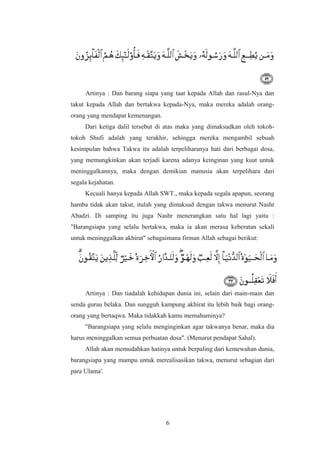 Artinya : Dan barang siapa yang taat kepada Allah dan rasul-Nya dan
takut kepada Allah dan bertakwa kepada-Nya, maka mereka adalah orang-
orang yang mendapat kemenangan.
Dari ketiga dalil tersebut di atas maka yang dimaksudkan oleh tokoh-
tokoh Shufi adalah yang terakhir, sehingga mereka mengambil sebuah
kesimpulan bahwa Takwa itu adalah terpeliharanya hati dari berbagai dosa,
yang memungkinkan akan terjadi karena adanya keinginan yang kuat untuk
meninggalkannya, maka dengan demikian manusia akan terpelihara dari
segala kejahatan.
Kecuali hanya kepada Allah SWT., maka kepada segala apapun, seorang
hamba tidak akan takut, itulah yang dimaksud dengan takwa menurut Nashr
Abadzi. Di samping itu juga Nashr menerangkan satu hal lagi yaitu :
"Barangsiapa yang selalu bertakwa, maka ia akan merasa keberatan sekali
untuk meninggalkan akhirat" sebagaimana firman Allah sebagai berikut:
Artinya : Dan tiadalah kehidupan dunia ini, selain dari main-main dan
senda gurau belaka. Dan sungguh kampung akhirat itu lebih baik bagi orang-
orang yang bertaqwa. Maka tidakkah kamu memahaminya?
"Barangsiapa yang selalu menginginkan agar takwanya benar, maka dia
harus meninggalkan semua perbuatan dosa". (Menurut pendapat Sahal).
Allah akan memudahkan hatinya untuk berpaling dari kemewahan dunia,
barangsiapa yang mampu untuk merealisasikan takwa, menurut sebagian dari
para Ulama'.
6
 