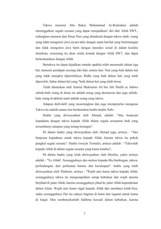 Takwa menurut Abu Bakar Muhammad Ar-Rudzabari adalah
meninggalkan segala sesuatu yang dapat menjauhkan! diri dari Allah SWT.,
sedangkan menurut dari Dzun Nun yang dimaksud dengan takwa ialah: orang
yang tidak mengotori jiwa secara lahir dengan suatu hal-hal yang bertentangan
dan tidak mengotori jiwa batin dengan interaksi sosial di dalam kondisi
demikian, seseorang itu akan selalu kontak dengan Allah SWT. dan dapat
berkomunikasi dengan Allah.
Bertakwa itu dapat dijadikan standar apabila telah memenuhi dalam tiga
hal, menurut pendapat seorang laki-laki, antara lain: Niat yang baik dalam hal
yang tidak mungkin diperolehnya, Ridha yang baik dalam hati yang telah
diperoleh, Sabar dalam hal yang "baik dalam hal yang telah lewat.
Telah dituturkan oleh Amirul Mukminin Ali bin Abi Thalib ra. bahwa
sebaik-baik orang di dunia ini adalah orang yang dermawan dan juga sebaik-
baik orang di akhirat nanti adalah orang yang takwa.
Adapun dalil-dalil yang menerangkan dan juga memperjelas mengenai
Takwa itu adalah antara lain berdasarkan hadits-hadits Nabi :
Hadits yang diriwayatkan oleh Ahmad, adalah: "Aku berpesan
kepadamu dengan takwa kepada Allah dalam segala urusanmu baik yang
tersembunyi ataupun yang terang-terangan".
Di dalam hadits yang diriwayatkan oleh Ahmad juga, artinya : "Aku
berpesan kepadamu untuk takwa kepada Allah, karena takwa itu pokok
pangkal segala sesuatu". Hadits riwayat Tirmidzi, artinya adalah : "Takwalah
kepada Allah di dalam segala sesuatu yang kamu ketahui",
Di dalam hadits yang telah diriwayatkan oleh Muslim, yakni artinya
adalah : "Ya Allah!. Sesungguhnya aku mohon kepada-Mu bimbingan, takwa,
perlindungan, dari perbuatan haram, dan kecukupan". hadits yang telah
diriwayatkan oleh Thabrani, artinya : "Wajib atas kamu takwa kepada Allah,
sesungguhnya takwa itu mengumpulkan setiap kebaikan dan wajib atasmu
berjihad di jalan Allah, karena sesungguhnya jihad ke jalan Allah kependetaan
dalam Islam. Wajib atas kamu ingat kepada Allah dan membaca kitab-Nya,
maka sesungguhnya Dia itu cahaya bagimu di bumi dan ingatan untuk kamu
di langit. Dan sembunyikanlah lidahmu kecuali dalam kebaikan, karena
7
 