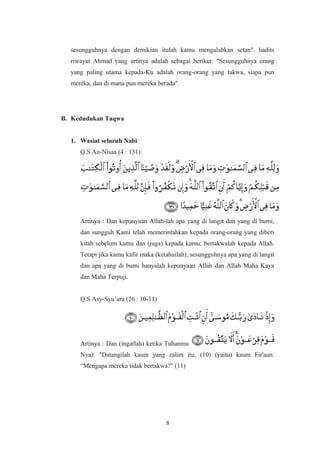 sesungguhnya dengan demikian itulah kamu mengalahkan setan". hadits
riwayat Ahmad yang artinya adalah sebagai berikut: "Sesungguhnya orang
yang paling utama kepada-Ku adalah orang-orang yang takwa, siapa pun
mereka, dan di mana pun mereka berada".
B. Kedudukan Taqwa
1. Wasiat seluruh Nabi
Q.S An-Nisaa (4 : 131)
Artinya : Dan kepunyaan Allah-lah apa yang di langit dan yang di bumi,
dan sungguh Kami telah memerintahkan kepada orang-orang yang diberi
kitab sebelum kamu dan (juga) kepada kamu; bertakwalah kepada Allah.
Tetapi jika kamu kafir maka (ketahuilah), sesungguhnya apa yang di langit
dan apa yang di bumi hanyalah kepunyaan Allah dan Allah Maha Kaya
dan Maha Terpuji.
Q.S Asy-Syu’ara (26 : 10-11)
Artinya : Dan (ingatlah) ketika Tuhanmu menyeru Musa (dengan firman-
Nya): "Datangilah kaum yang zalim itu, (10) (yaitu) kaum Fir'aun.
“Mengapa mereka tidak bertakwa?" (11)
8
 